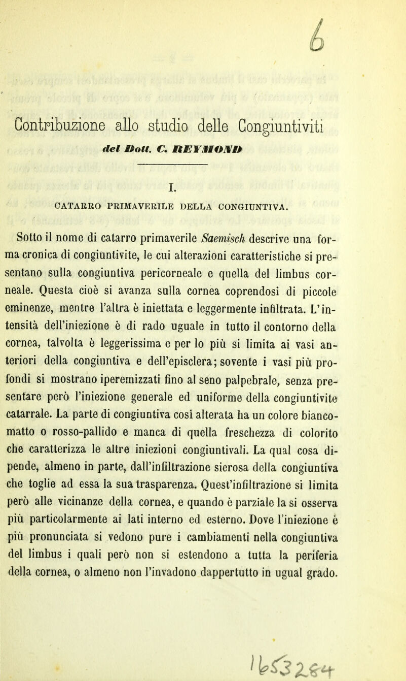 é Contribuzione allo studio delle Congiuntiviti del Boti. C. REYBIONM* L CATARRO PRIMAVERILE DELLA CONGIUNTIVA. Sotto il nome di catarro primaverile Saemisch descrive una for- ma cronica di congiuntivite, le cui alterazioni caratteristiche si pre- sentano sulla congiuntiva pericorneale e quella del limbus cor- neale. Questa cioè si avanza sulla cornea coprendosi di piccole eminenze, mentre l'altra è iniettata e leggermente infiltrata. L'in- tensità dell'iniezione è di rado uguale in tutto il contorno della cornea, talvolta è leggerissima e per lo più si limita ai vasi an- teriori della congiuntiva e dell'episclera; sovente i vasi più pro- fondi si mostrano iperemizzati fino al seno palpebrale, senza pre- sentare però l'iniezione generale ed uniforme della congiuntivite catarrale. La parte di congiuntiva cosi alterata ha un colore bianco- matto o rosso-pallido e manca di quella freschezza di colorito che caratterizza le altre iniezioni congiuntivali. La qual cosa di- pende, almeno in parte, dall'infiltrazione sierosa della congiuntiva che toglie ad essa la sua trasparenza. Quest'infiltrazione si limita però alle vicinanze della cornea, e quando è parziale la si osserva più particolarmente ai lati interno ed esterno. Dove l'iniezione è più pronunciata si vedono pure i cambiamenti nella congiuntiva del limbus i quali però non si estendono a tutta la periferia della cornea, o almeno non l'invadono dappertutto in ugual grado.