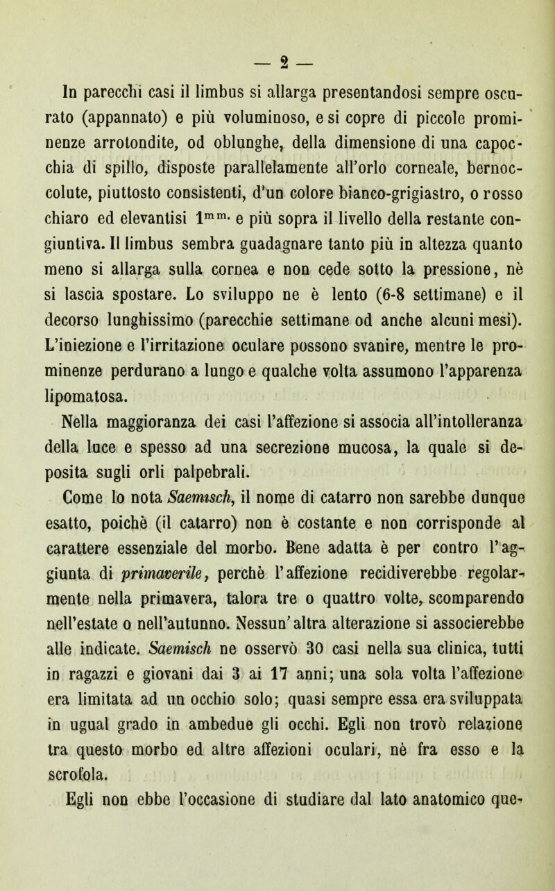 In parecchi casi il limbus si allarga presentandosi sempre oscu- rato (appannato) e più voluminoso, e si copre di piccole promi- nenze arrotondile, od oblunghe, della dimensione di una capoc- chia di spillo, disposte parallelamente all'orlo corneale, bernoc- colute, piuttosto consistenti, d'un colore bianco-grigiastro, o rosso chiaro ed elevantisi lmm- e più sopra il livello della restante con- giuntiva. Il limbus sembra guadagnare tanto più in altezza quanto meno si allarga sulla cornea e non cede sotto la pressione, nè si lascia spostare. Lo sviluppo ne è lento (6-8 settimane) e il decorso lunghissimo (parecchie settimane od anche alcuni mesi). L'iniezione e l'irritazione oculare possono svanire, mentre le pro- minenze perdurano a lungo e qualche volta assumono l'apparenza lipomatosa. Nella maggioranza dei casi l'affezione si associa all'intolleranza della luce e spesso ad una secrezione mucosa, la quale si de- posita sugli orli palpebrali. Come lo nota Saemtsch, il nome di catarro non sarebbe dunque esatto, poiché (il catarro) non è costante e non corrisponde al carattere essenziale dei morbo. Bene adatta è per contro l'ag- giunta di primaverile, perchè l'affezione recidiverebbe regolar- mente nella primavera, talora tre o quattro volte, scomparendo nell'estate o nell'autunno. Nessun'altra alterazione si associerebbe alle indicate. Saemisch ne osservò 30 casi nella sua clinica, tutti in ragazzi e giovani dai 3 ai 17 anni; una sola volta l'affezione era limitata ad un occhio solo; quasi sempre essa era sviluppata in ugual grado in ambedue gli occhi. Egli non trovò relazione tra questo morbo ed altre affezioni oculari, nè fra esso e la scrofola. Egli non ebbe l'occasione di studiare dal lato anatomico que-