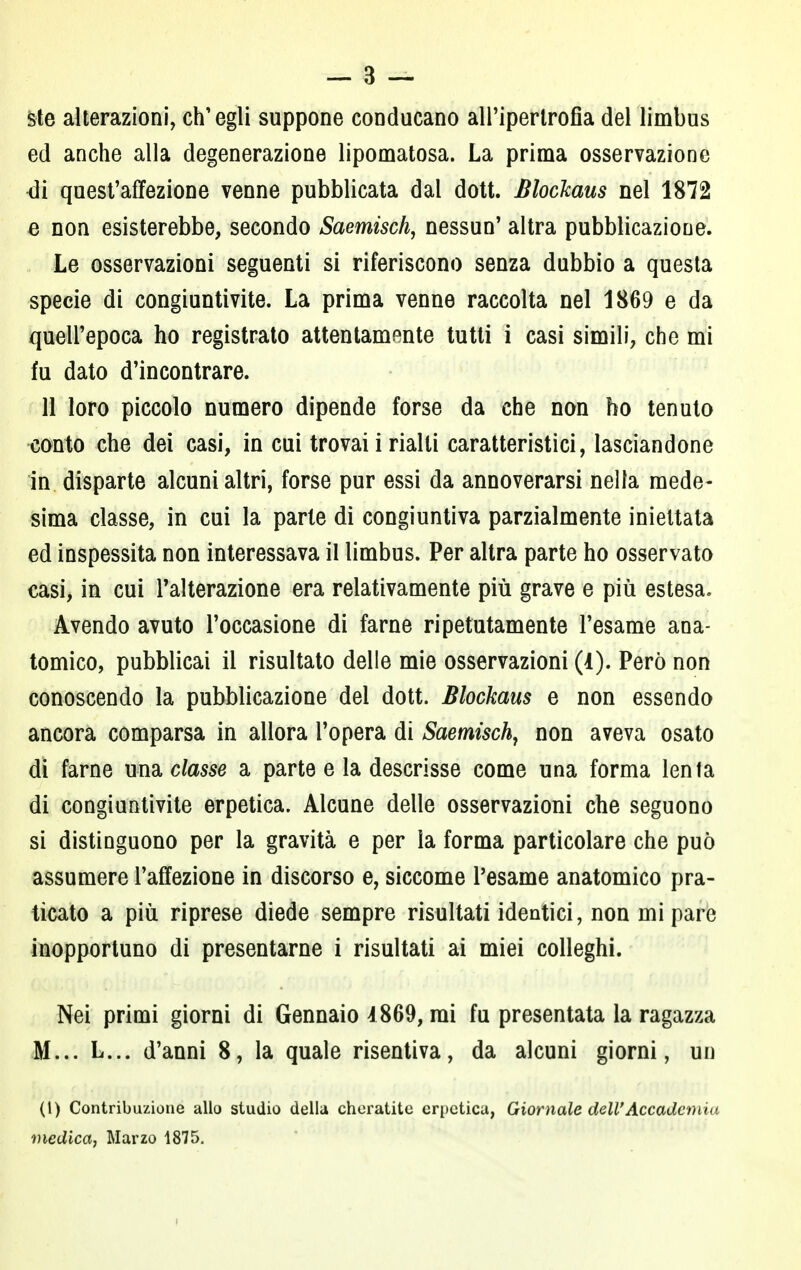 Ste alterazioni, ch'egli suppone conducano all'ipertrofia del limbus ed anche alla degenerazione lipomatosa. La prima osservazione <3i quest'affezione venne pubblicata dal dott. Blockaus nel 1872 e non esisterebbe, secondo Saemisch, nessun' altra pubblicazione. Le osservazioni seguenti si riferiscono senza dubbio a questa specie di congiuntivite. La prima venne raccolta nel 1869 e da quell'epoca ho registrato attentamente tutti i casi simili, che mi fu dato d'incontrare. 11 loro piccolo numero dipende forse da che non ho tenuto conto che dei casi, in cui trovai i rialti caratteristici, lasciandone in disparte alcuni altri, forse pur essi da annoverarsi nella mede- sima classe, in cui la parie di congiuntiva parzialmente iniettata ed inspessita non interessava il limbus. Per altra parte ho osservato casi, in cui l'alterazione era relativamente più grave e più estesa. Avendo avuto l'occasione di farne ripetutamente l'esame ana- tomico, pubblicai il risultato delle mie osservazioni (1). Però non conoscendo la pubblicazione del dott. Blockaus e non essendo ancora comparsa in allora l'opera di Saemisch, non aveva osato di farne una classe a parte e la descrisse come una forma lenla di congiuntivite erpetica. Alcune delle osservazioni che seguono si distinguono per la gravità e per la forma particolare che può assumere l'affezione in discorso e, siccome l'esame anatomico pra- ticato a più riprese diede sempre risultati identici, non mi pare inopportuno di presentarne i risultati ai miei colleghi. Nei primi giorni di Gennaio 1869, mi fu presentata la ragazza M... L... d'anni 8, la quale risentiva, da alcuni giorni, un (1) Contribuzione allo studio della cheratite erpetica, Giornale dell'Accademia medica, Marzo 1875.