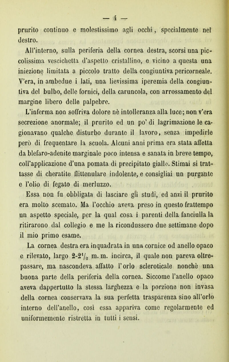 prurito continuo e molestissimo agli occhi, specialmente nel destro. All'interno, sulla periferia della cornea destra, scorsi una pic- colissima vescichetta d'aspetto cristallino, e vicino a questa una iniezione limitata a piccolo tratto della congiuntiva pericorneale. V'era, in ambedue i lati, una lievissima iperemia della congiun- tiva del bulbo, delle fornici, della caruncola, con arrossamento del margine libero delle palpebre. L'inferma non soffriva dolore nò intolleranza alla luce; non v'era secrezione anormale; il prurito ed un po' di lagrimazione le ca- gionavano qualche disturbo durante il lavoro, senza impedirle però di frequentare la scuola. Alcuni anni prima era stata affetta da blefaro-adenite marginale poco intensa e sanata in breve tempo, coll'applicazione d'una pomata di precipitato giallo. Stimai si trat- tasse di cheratite flittenulare indolente, e consigliai un purgante e l'olio di fegato di merluzzo. Essa non fu obbligata di lasciare gli studi, ed anzi il prurito era molto scemato. Ma l'occhio aveva preso in questo frattempo un aspetto speciale, per la qual cosa i parenti della fanciulla la ritirarono dal collegio e me la ricondussero due settimane dopo il mio primo esame. La cornea destra era inquadrata in una cornice od anello opaco e rilevato, largo 2-24/2 m. m. incirca, il quale non pareva oltre- passare, ma nascondeva affatto l'orlo scleroticale nonché una buona parte della periferia della cornea. Siccome l'anello opaco aveva dappertutto la stessa larghezza e la porzione non invasa della cornea conservava la sua perfetta trasparenza sino all'orlo interno dell'anello, così essa appariva come regolarmente ed uniformemente ristretta in tutti i sensi.