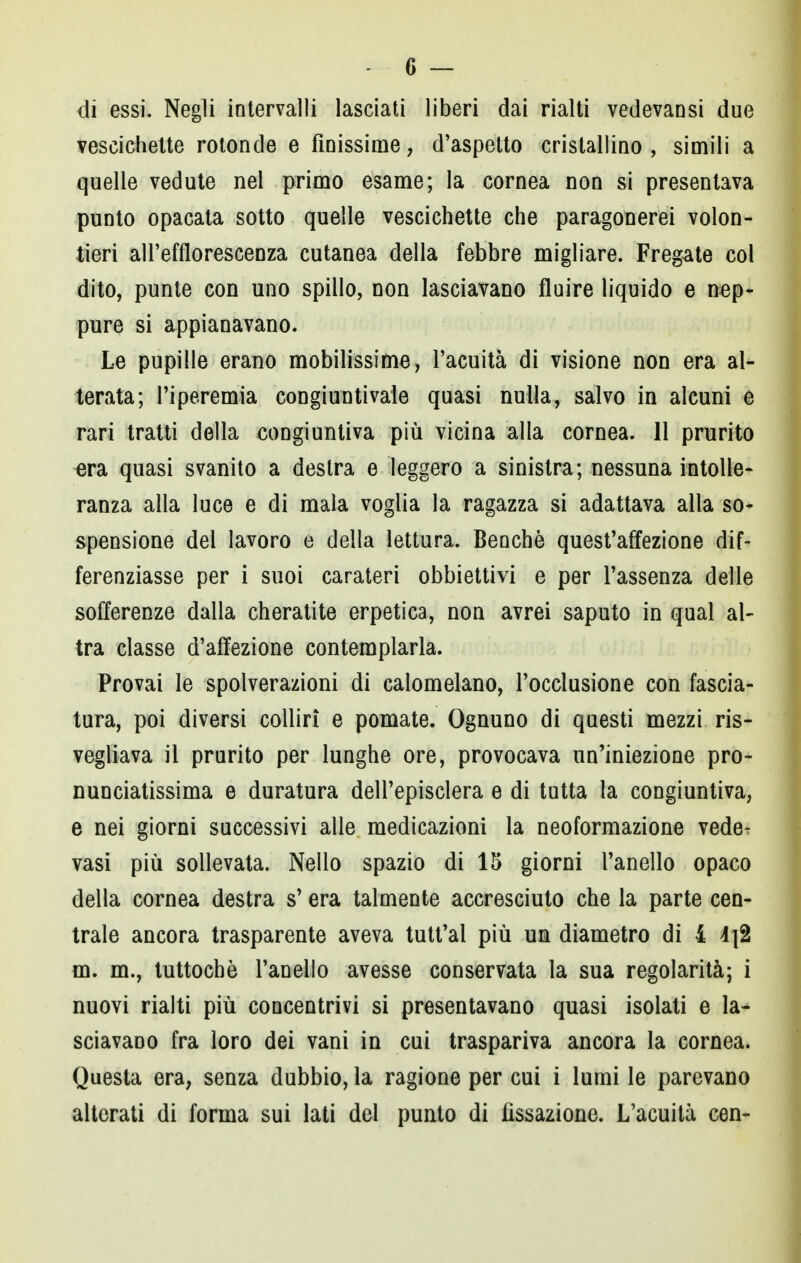 di essi. Negli intervalli lasciati liberi dai rialti vedevansi due vescichette rotonde e finissime, d'aspetto cristallino, simili a quelle vedute nel primo esame; la cornea non si presentava punto opacata sotto quelle vescichette che paragonerei volon- tieri all'efflorescenza cutanea della febbre migliare. Fregate col dito, punte con uno spillo, non lasciavano fluire liquido e nep- pure si appianavano. Le pupille erano mobilissime, l'acuità di visione non era al- terata; l'iperemia congiuntivale quasi nulla, salvo in alcuni e rari tratti della congiuntiva più vicina alla cornea. 11 prurito era quasi svanito a destra e leggero a sinistra; nessuna intolle- ranza alla luce e di mala voglia la ragazza si adattava alla so- spensione del lavoro e della lettura. Benché quest'affezione dif- ferenziasse per i suoi carateri obbiettivi e per l'assenza delle sofferenze dalla cheratite erpetica, non avrei saputo in qual al- tra classe d'affezione contemplarla. Provai le spolverazioni di calomelano, l'occlusione con fascia- tura, poi diversi colliri e pomate. Ognuno di questi mezzi ris- vegliava il prurito per lunghe ore, provocava un'iniezione prò- nunciatissima e duratura dell'episclera e di tutta la congiuntiva, e nei giorni successivi alle medicazioni la neoformazione vede^ vasi più sollevata. Nello spazio di 15 giorni l'anello opaco della cornea destra s'era talmente accresciuto che la parte cen- trale ancora trasparente aveva tutt'al più un diametro di 4 4j2 m. m., tuttoché l'anello avesse conservata la sua regolarità; i nuovi rialti più concentrivi si presentavano quasi isolati e la- sciavano fra loro dei vani in cui traspariva ancora la cornea. Questa era, senza dubbio, la ragione per cui i lumi le parevano alterati di forma sui lati del punto di fissazione. L'acuità cen-