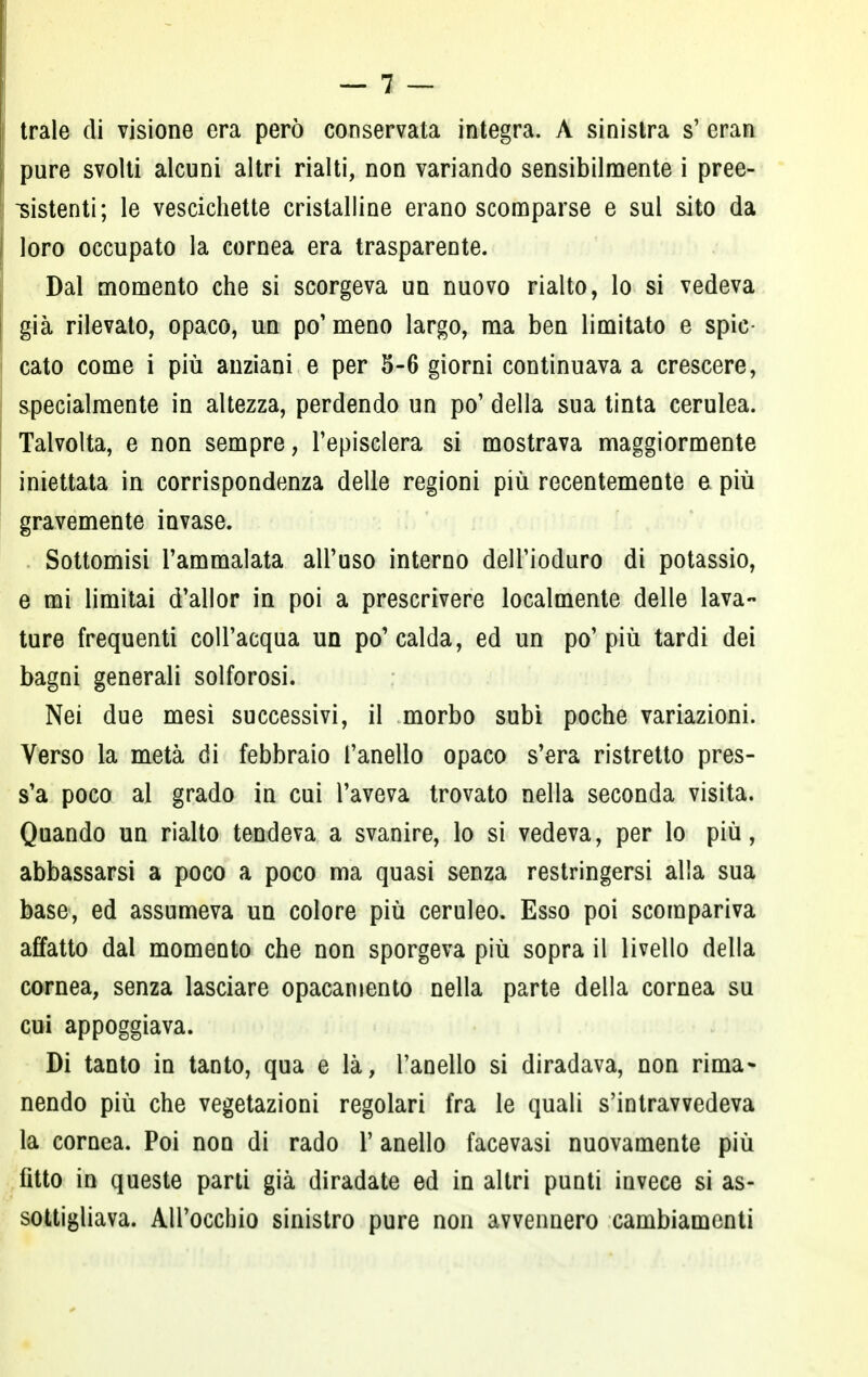 trale di visione era però conservata integra. A sinistra s' eran pure svolti alcuni altri rialti, non variando sensibilmente i pree- sistenti; le vescichette cristalline erano scomparse e sul sito da loro occupato la cornea era trasparente. Dal momento che si scorgeva un nuovo rialto, lo si vedeva già rilevato, opaco, un po' meno largo, ma ben limitato e spic- cato come i più anziani e per 5-6 giorni continuava a crescere, specialmente in altezza, perdendo un po' della sua tinta cerulea. Talvolta, e non sempre, l'episclera si mostrava maggiormente iniettata in corrispondenza delle regioni più recentemente e più gravemente invase. Sottomisi l'ammalata all'uso interno dell'ioduro di potassio, e mi limitai d'allor in poi a prescrivere localmente delle lava- ture frequenti coll'acqua un po'calda, ed un po'più tardi dei bagni generali solforosi. Nei due mesi successivi, il morbo subì poche variazioni. Verso la metà di febbraio l'anello opaco s'era ristretto pres- s'a poco al grado in cui l'aveva trovato nella seconda visita. Quando un rialto tendeva a svanire, lo si vedeva, per lo più, abbassarsi a poco a poco ma quasi senza restringersi alla sua base, ed assumeva un colore più ceruleo. Esso poi scompariva affatto dal momento che non sporgeva più sopra il livello della cornea, senza lasciare opacaniento nella parte della cornea su cui appoggiava. Di tanto in tanto, qua e là, l'anello si diradava, non rima* nendo più che vegetazioni regolari fra le quali s'intravvedeva la cornea. Poi non di rado Y anello facevasi nuovamente più fitto in queste parti già diradate ed in altri punti invece si as- sottigliava. All'occhio sinistro pure non avvennero cambiamenti