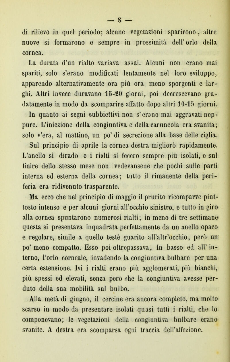 nuove si formarono e sempre in prossimità dell'orlo della cornea. La durata d'un rialto variava assai. Alcuni non erano mai spariti, solo s'erano modificati lentamente nel loro sviluppo, apparendo alternativamente ora più ora meno sporgenti e lar- ghi. Altri invece duravano 15-20 giorni, poi decrescevano gra- datamente in modo da scomparire affatto dopo altri 10-15 giorni. In quanto ai segni subbiettivi non s'erano mai aggravati nep- pure. L'iniezione della congiuntiva e della caruncola era svanita; solo v'era, al mattino, un po' di secrezione alla base delle ciglia. Sul principio di aprile la cornea destra migliorò rapidamente. L'anello si diradò e i rialti si fecero sempre più isolati, e sul finire dello stesso mese non vedevansene che pochi sulle parti interna ed esterna della cornea; tutto il rimanente della peri- feria era ridivenuto trasparente. Ma ecco che nel principio di maggio il prurito ricomparve piut- tosto intenso e per alcuni giorni all'occhio sinistro, e tutto in giro alla cornea spuntarono numerosi rialti; in meno di tre settimane questa si presentava inquadrata perfettamente da un anello opaco e regolare, simile a quello testé guarito all'altr'occhio, però un pò* meno compatto. Esso poi oltrepassava, in basso ed all'in- terno, l'orlo corneale, invadendo la congiuntiva bulbare per una certa estensione. Ivi i rialti erano più agglomerati, più bianchi, più spessi ed elevati, senza però che la congiuntiva avesse per- duto della sua mobilità sul bulbo. Alla metà di giugno, il cercine era ancora completo, ma molto scarso in modo da presentare isolati quasi tutti i rialti, che lo componevano; le vegetazioni della congiuntiva bulbare erano svanite. A destra era scomparsa ogni traccia dell'affezione.