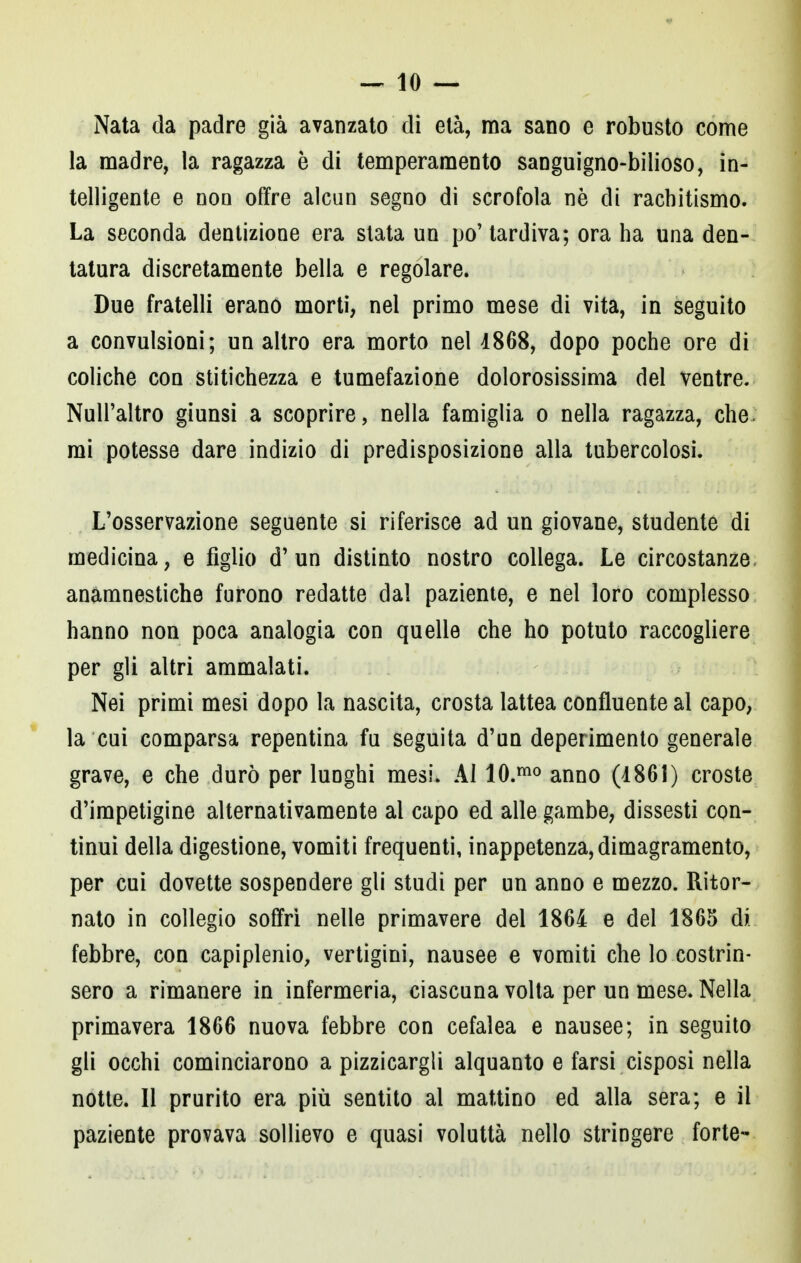 Nata da padre già avanzato di età, ma sano e robusto come la madre, la ragazza è di temperamento sanguigno-bilioso, in- telligente e non offre alcun segno di scrofola nè di rachitismo. La seconda dentizione era stata un po' tardiva; ora ha una den- tatura discretamente bella e regolare. Due fratelli erano morti, nel primo mese di vita, in seguito a convulsioni; un altro era morto nel 1868, dopo poche ore di coliche con stitichezza e tumefazione dolorosissima del ventre. Null'altro giunsi a scoprire, nella famiglia o nella ragazza, che mi potesse dare indizio di predisposizione alla tubercolosi. L'osservazione seguente si riferisce ad un giovane, studente di medicina, e figlio d'un distinto nostro collega. Le circostanze, anamnestiche furono redatte dal paziente, e nel loro complesso hanno non poca analogia con quelle che ho potuto raccogliere per gli altri ammalati. Nei primi mesi dopo la nascita, crosta lattea confluente al capo, la cui comparsa repentina fu seguita d'un deperimento generale grave, e che durò per lunghi mesi. Al 10.mo anno (1861) croste d'impetigine alternativamente al capo ed alle gambe, dissesti con- tinui della digestione, vomiti frequenti, inappetenza, dimagramento, per cui dovette sospendere gli studi per un anno e mezzo. Ritor- nato in collegio soffri nelle primavere del 1864 e del 1865 di. febbre, con capiplenio, vertigini, nausee e vomiti che lo costrin- sero a rimanere in infermeria, ciascuna volta per un mese. Nella primavera 1866 nuova febbre con cefalea e nausee; in seguito gli occhi cominciarono a pizzicargli alquanto e farsi cisposi nella notte. Il prurito era più sentito al mattino ed alla sera; e il paziente provava sollievo e quasi voluttà nello stringere forte-