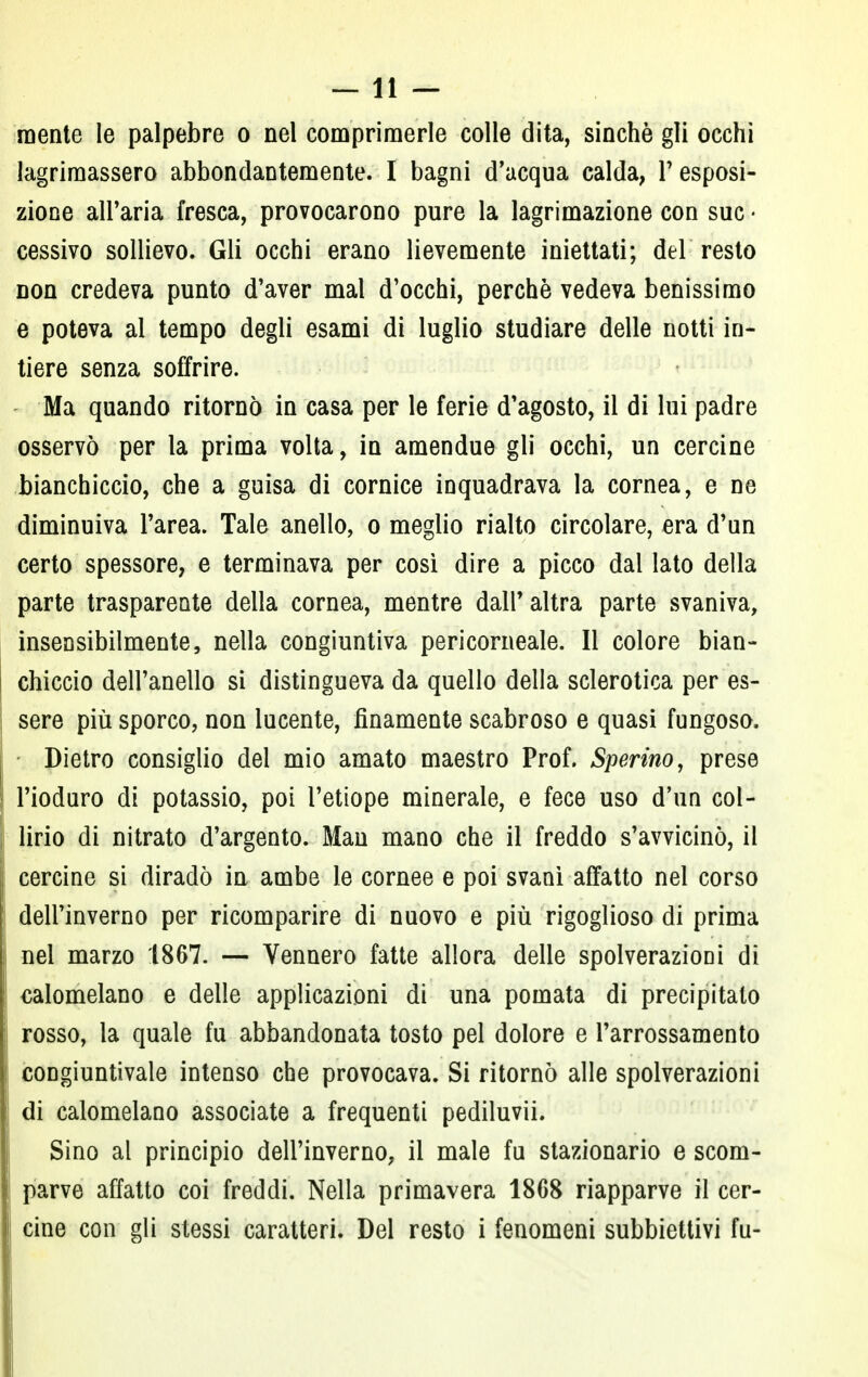mente le palpebre o nel comprimerle colle dita, sinché gli occhi lagrimassero abbondantemente. I bagni d'acqua calda, V esposi- zione all'aria fresca, provocarono pure la lagrimazione con sue • cessivo sollievo. Gli occhi erano lievemente iniettati; del resto non credeva punto d'aver mal d'occhi, perchè vedeva benissimo e poteva al tempo degli esami di luglio studiare delle notti in- tiere senza soffrire. Ma quando ritornò in casa per le ferie d'agosto, il di lui padre osservò per la prima volta, in amendue gli occhi, un cercine bianchiccio, che a guisa di cornice inquadrava la cornea, e ne diminuiva l'area. Tale anello, o meglio rialto circolare, era d'un certo spessore, e terminava per così dire a picco dal lato della parte trasparente della cornea, mentre dall'altra parte svaniva, insensibilmente, nella congiuntiva pericorneale. Il colore bian- chiccio dell'anello si distingueva da quello della sclerotica per es- sere più sporco, non lucente, finamente scabroso e quasi fungoso. Dietro consiglio del mio amato maestro Prof. Sperino, prese l'ioduro di potassio, poi l'etiope minerale, e fece uso d'un col- lirio di nitrato d'argento. Man mano che il freddo s'avvicinò, il cercine si diradò in ambe le cornee e poi svanì affatto nel corso dell'inverno per ricomparire di nuovo e più rigoglioso di prima nel marzo 1867. — Vennero fatte allora delle spolverazioni di calomelano e delle applicazioni di una pomata di precipitalo rosso, la quale fu abbandonata tosto pel dolore e l'arrossamento congiuntivale intenso che provocava. Si ritornò alle spolverazioni di calomelano associate a frequenti pediluvii. Sino al principio dell'inverno, il male fu stazionario e scom- parve affatto coi freddi. Nella primavera 1868 riapparve il cer- cine con gli stessi caratteri. Del resto i fenomeni subbiettivi fu-