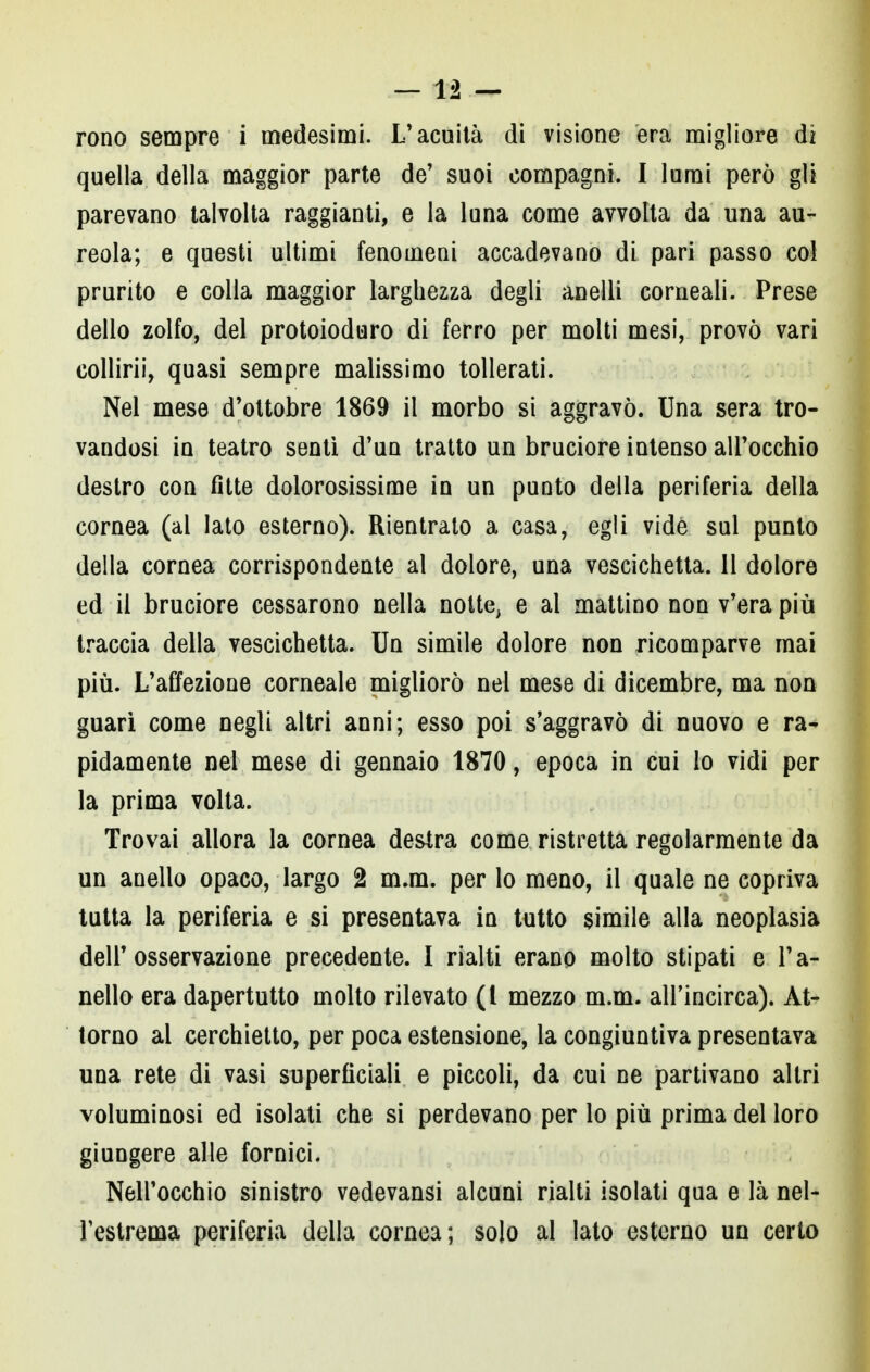 rono sempre i medesimi. L'acuità di visione era migliore di quella della maggior parte de' suoi compagni. I lumi però gli parevano talvolta raggianti, e la luna come avvolta da una au- reola; e questi ultimi fenomeni accadevano di pari passo col prurito e colla maggior larghezza degli anelli corneali. Prese dello zolfo, del protoioduro di ferro per molti mesi, provò vari collirii, quasi sempre malissimo tollerati. Nel mese d'ottobre 1869 il morbo si aggravò. Una sera tro- vandosi in teatro sentì d'un tratto un bruciore intenso all'occhio destro con fitte dolorosissime in un punto della periferia della cornea (al lato esterno). Rientrato a casa, egli vide sul punto della cornea corrispondente al dolore, una vescichetta. Il dolore ed il bruciore cessarono nella notte, e al mattino non v'era più traccia della vescichetta. Un simile dolore non ricomparve mai più. L'affezione corneale migliorò nel mese di dicembre, ma non guari come negli altri anni; esso poi s'aggravò di nuovo e ra- pidamente nel mese di gennaio 1870, epoca in cui lo vidi per la prima volta. Trovai allora la cornea destra come ristretta regolarmente da un anello opaco, largo 2 m.m. per lo meno, il quale ne copriva tutta la periferia e si presentava in tutto simile alla neoplasia dell'osservazione precedente. I rialti erano molto stipati e l'a- nello era dapertutto molto rilevato (l mezzo m.m. alFincirca). At- torno al cerchietto, per poca estensione, la congiuntiva presentava una rete di vasi superficiali e piccoli, da cui ne partivano altri voluminosi ed isolati che si perdevano per lo più prima del loro giungere alle fornici. Nell'occhio sinistro vedevansi alcuni rialti isolati qua e là nel- l'estrema periferia della cornea; solo al lato esterno un certo