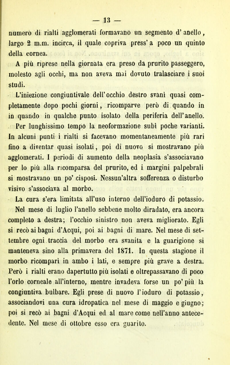 numero di rialti agglomerati formavano un segmento cT anello, largo 2 m.m. incirca, il quale copriva press'a poco un quinto della cornea. A più riprese nella giornata era preso da prurito passeggero, molesto agli occhi, ma non aveva mai dovuto tralasciare i suoi studi. L'iniezione congiuntivale dell'occhio destro svani quasi com- pletamente dopo pochi giorni, ricomparve però di quando in in quando ìq qualche punto isolato della periferia dell'anello. Per lunghissimo tempo la neoformazione subì poche varianti. In alcuni punti i rialti si facevano momentaneamente più rari fino a diventar quasi isolati, poi di nuovo si mostravano più agglomerati. I periodi di aumento della neoplasia s'associavano per lo più alla ricomparsa del prurito, ed i margini palpebrali si mostravano un po' cisposi. Nessun'altra sofferenza o disturbo visivo s'associava al morbo. La cura s'era limitata all'uso interno dell'ioduro di potassio. Nel mese di luglio l'anello sebbene molto diradato, era ancora completo a destra; l'occhio sinistro non aveva migliorato. Egli si recò ai bagni d'Acqui, poi ai bagni di mare. Nel mese di set- tembre ogni traccia del morbo era svanita e la guarigione si manteneva sino alla primavera del 1871. In questa stagione il morbo ricomparì in ambo i lati, e sempre più grave a destra. Però i rialti erano dapertutto più isolati e oltrepassavano di poco Torlo corneale all'interno, mentre invadeva forse un po'più la congiuntiva bulbare. Egli prese di nuovo l'ioduro di potassio, associandovi una cura idropatica nel mese di maggio e giugno; poi si recò ai bagni d'Acqui ed al mare come nell'anno antece- dente. Nel mese di ottobre esso era guarito.