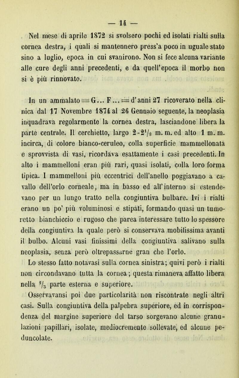 Nel mese di aprile 1872 si svolsero pochi ed isolati rialti sulla cornea destra, i quali si mantennero press'a poco in uguale stato sino a luglio, epoca in cui svanirono. Non si fece alcuna variante alle cure degli anni precedenti, e da quell'epoca il morbo non si è più rinnovato. In un ammalato = G... F...= d'anni 27 ricoverato nella cli- nica dal 17 Novembre 1874 al 26 Gennaio seguente, la neoplasia inquadrava regolarmente la cornea destra, lasciandone libera la parte centrale. Il cerchietto, largo m.m. ed alto 1 m. m. incirca, di colore bianco-ceruleo, colla superficie mammellonata e sprovvista di vasi, ricordava esattamente i casi precedenti. In alto i mammelloni eran più rari, quasi isolati, colla loro forma tipica. I mammelloni più eccentrici dell'anello poggiavano a ca- vallo dell'orlo corneale, ma in basso ed all'interno si estende- vano per un lungo tratto nella congiuntiva bulbare. Ivi i rialti erano un po' più voluminosi e stipati, formando quasi un turno- retto bianchiccio e rugoso che parea interessare tutto lo spessore della congiuntiva la quale però si conservava mobilissima avanti il bulbo. Alcuni vasi finissimi della congiuntiva salivano sulla neoplasia, senza però oltrepassarne gran che l'orlo. Lo stesso fatto notavasi sulla cornea sinistra; quivi però i rialti non circondavano tutta la cornea ; questa rimaneva affatto libera nella d/o Parte esterna e superiore. Osservavansi poi due particolarità non riscontrate negli altri casi. Sulla congiuntiva della palpebra superiore, ed in corrispon- denza del margine superiore del tarso sorgevano alcune granu- lazioni papillari, isolate, mediocremente sollevate, ed alcune pe- duncolate.