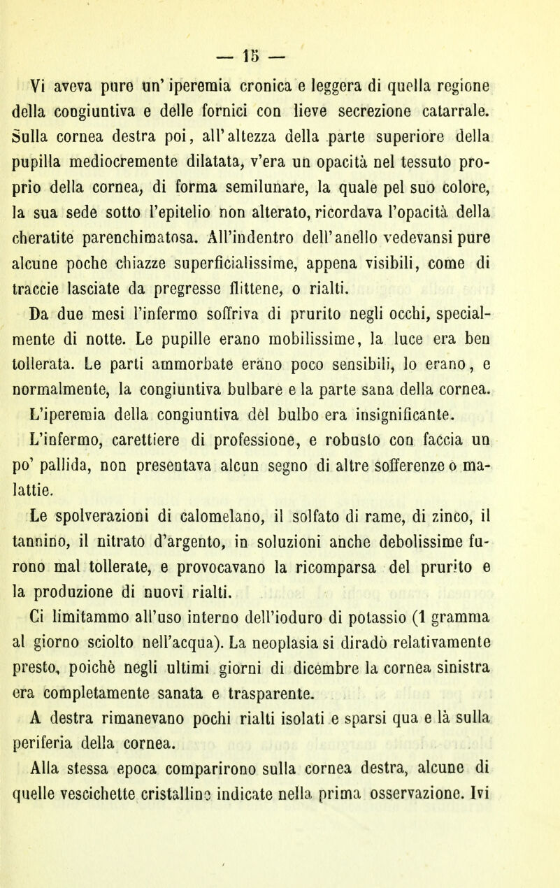 — 15 — Vi aveva pure un' iperemia cronica e leggera di quella regione della congiuntiva e delle fornici con lieve secrezione catarrale. Sulla cornea destra poi, all'altezza della parte superiore della pupilla mediocremente dilatata, v'era un opacità nel tessuto pro- prio della cornea, di forma semilunare, la quale pel suo colore, la sua sede sotto l'epitelio non alterato, ricordava l'opacità della cheratite parenchimatosa. All'indentro dell'anello vedevansi pure alcune poche chiazze superfìciaìissime, appena visibili, come di traccie lasciate da pregresse flittene, o rialti. Da due mesi l'infermo soffriva di prurito negli occhi, special- mente di notte. Le pupille erano mobilissime, la luce era ben tollerata. Le parti ammorbate erano poco sensibili, lo erano, e normalmente, la congiuntiva bulbare e la parte sana della cornea. L'iperemia della congiuntiva dèi bulbo era insignificante. L'infermo, carettiere di professione, e robusto con faccia un po' pallida, non presentava alcun segno di altre sofferenze o ma- lattie. Le spolverazioni di calomelano, il solfato di rame, di zinco, il tannino, il nitrato d'argento, in soluzioni anche debolissime fu- rono mal tollerate, e provocavano la ricomparsa del prurito e la produzione di nuovi rialti. Ci limitammo all'uso interno dell'ioduro di potassio (1 gramma al giorno sciolto nell'acqua). La neoplasia si diradò relativamente presto, poiché negli ultimi giorni di dicembre la cornea sinistra era completamente sanata e trasparente. A destra rimanevano pochi rialti isolati e sparsi qua e là sulla periferia della cornea. Alla stessa epoca comparirono sulla cornea destra, alcune di