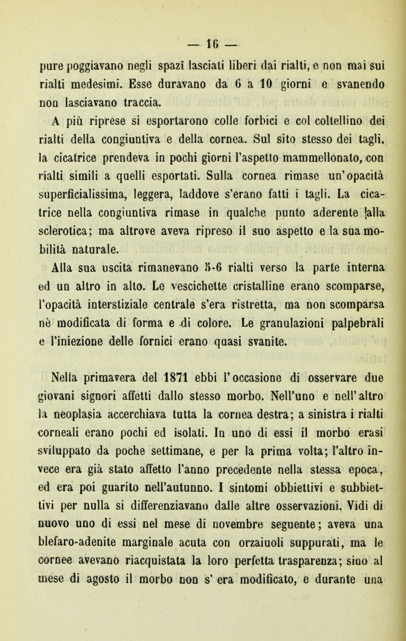 pure poggiavano negli spazi lasciati liberi dai rialti, e non mai sui rialti medesimi. Esse duravano da 6 a 10 giorni e svanendo non lasciavano traccia. A più riprese si esportarono colle forbici e col coltellino dei rialti della congiuntiva e della cornea. Sul sito stesso dei tagli, la cicatrice prendeva in pochi giorni l'aspetto mammellonato, con rialti simili a quelli esportati. Sulla cornea rimase un'opacità superficialissiina, leggera, laddove s'erano fatti i tagli. La cica- trice nella congiuntiva rimase in qualche punto aderente [alla sclerotica; ma altrove aveva ripreso il suo aspetto e la sua mo- bilità naturale. Alla sua uscita rimanevano 5-6 rialti verso la parte interna ed un altro in alto. Le vescichette cristalline erano scomparse, l'opacità interstiziale centrale s'era ristretta, ma non scomparsa ne modificata di forma e di colore. Le granulazioni palpebrali e l'iniezione delle fornici erano quasi svanite. Nella primavera del 1871 ebbi l'occasione di osservare due giovani signori affetti dallo stesso morbo. Nell'uno e nell'altro la neoplasia accerchiava tutta la cornea destra; a sinistra i rialti corneali erano pochi ed isolati. In uno di essi il morbo erasi sviluppato da poche settimane, e per la prima volta; l'altro in- vece era già stato affetto l'anno precedente nella stessa epoca, ed era poi guarito nell'autunno. I sintomi obbiettivi e subiet- tivi per nulla si differenziavano dalle altre osservazioni. Vidi di nuovo uno di essi nel mese di novembre seguente; aveva una blefaro-adenite marginale acuta con orzaiuoli suppurati, ma le cornee avevano riacquistata la loro perfetta trasparenza; sino al mese di agosto il morbo non s' era modificato, e durante una