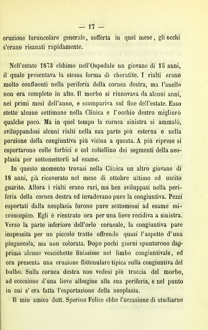 eruzione furuncolare generale, sofferta in quel mese, gli occhi s'erano risanati rapidamente. Nell'estate 1873 ebbimo nell'Ospedale un giovane di 15 anni, il quale presentava la stessa forma di cheratite. I rialti erano molto confluenti nella periferia della cornea destra, ma l'anello non era completo in alto. Il morbo si rinnovava da alcuni anni, nei primi mesi dell'anno, e scompariva sul fine dell'estate. Esso stette alcune settimane nella Clinica e l'occhio destro migliorò qualche poco. Ma in quel tempo la cornea sinistra si ammalò, sviluppandosi alcuni rialti nella sua parte più esterna e nella porzione della congiuntiva più vicina a questa. A più riprese si esportarono colle forbici e col coltellino dei segmenti della neo- plasia per sottometterli ad esame. In questo momento trovasi nella Clinica un altro giovane di 18 anni, già ricoverato nel mese di ottobre ultimo ed uscito guarito. Allora i rialti erano rari, ma ben sviluppati nella peri- feria della cornea destra ed invadevano pure la congiuntiva. Pezzi esportati dalla neoplasia furono pure sottomessi ad esame mi- croscopico. Egli è rientrato ora per una lieve recidiva a sinistra. Verso la parte inferiore dell'orlo corneale, la congiuntiva pare inspessita per un piccolo tratto offrendo quasi l'aspetto d'una pinguecola, ma non colorata. Dopo pochi giorni spuntarono dap- prima alcune vescichette finissime nel limbo congiuntivale, ed ora presenta una eruzione flittenulare tipica sulla congiuntiva del bulbo. Sulla cornea destra non vedesi più traccia del morbo, ad eccezione d'una lieve albugine alla sua periferia, e nel punto in cui s' era fatta l'esportazione della neoplasia. Il mio amico dott. Sperino Felice ebbe l'occasione di studiarne