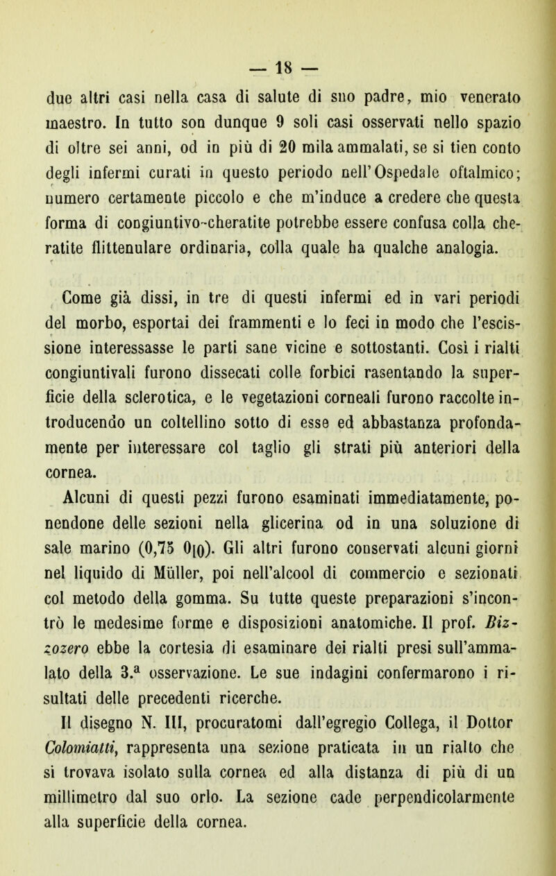 due altri casi nella casa di salute di suo padre, mio venerato maestro. In tutto son dunque 9 soli casi osservati nello spazio di oltre sei anni, od in più di 20 mila ammalati, se si tien conto degli infermi curati in questo periodo nell'Ospedale oftalmico; numero certamente piccolo e che m'induce a credere che questa forma di congiuntivo-cheratite potrebbe essere confusa colla che- ratite flittenulare ordinaria, colla quale ha qualche analogia. Come già dissi, in tre di questi infermi ed in vari periodi del morbo, esportai dei frammenti e lo feci in modo che l'escis- sione interessasse le parti sane vicine e sottostanti. Così i rialti congiuntivali furono dissecati colle forbici rasentando la super- ficie della sclerotica, e le vegetazioni corneali furono raccolte in- troducendo un coltellino sotto di esse ed abbastanza profonda- mente per interessare col taglio gli strati più anteriori della cornea. Alcuni di questi pezzi furono esaminati immediatamente, po- nendone delle sezioni nella glicerina od in una soluzione di sale marino (0,75 0[q). Gli altri furono conservati alcuni giorni nel liquido di Mùller, poi nell'alcool di commercio e sezionati col metodo della gomma. Su tutte queste preparazioni s'incon- trò le medesime forme e disposizioni anatomiche. Il prof. Biz- zozero ebbe la cortesia di esaminare dei rialti presi sull'amma- lato della 3.a osservazione. Le sue indagini confermarono i ri- sultati delle precedenti ricerche. Il disegno N. Ili, procuratomi dall'egregio Collega, il Dottor Colomiatti, rappresenta una sezione praticata in un rialto che si trovava isolato sulla cornea ed alla distanza di più di un millimetro dal suo orlo. La sezione cade perpendicolarmente alla superficie della cornea.