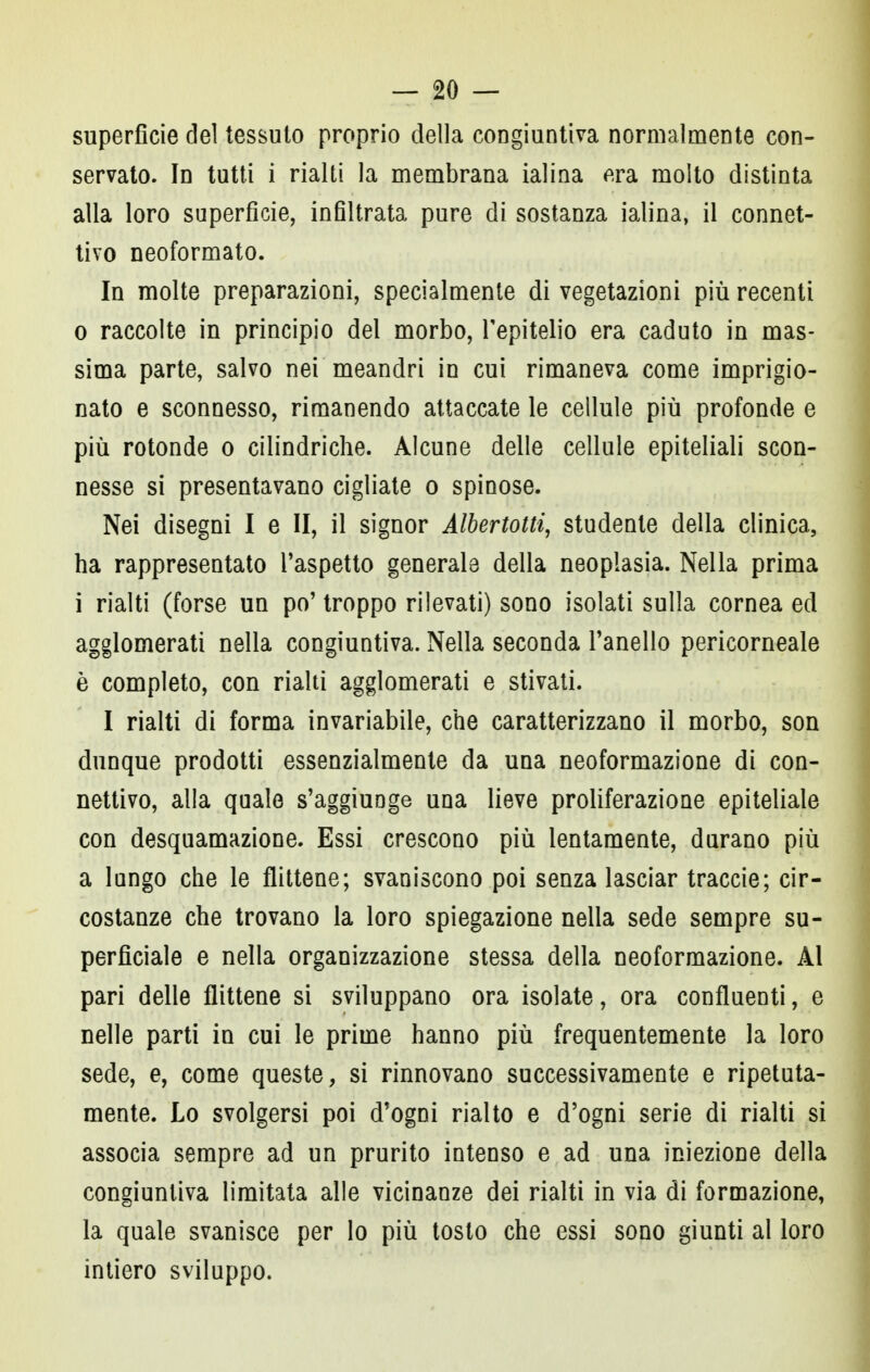 superficie del tessuto proprio della congiuntiva normalmente con- servato. In tutti i rialti la membrana ialina era molto distinta alla loro superficie, infiltrata pure di sostanza ialina, il connet- tivo neoformato. In molte preparazioni, specialmente di vegetazioni più recenti 0 raccolte in principio del morbo, l'epitelio era caduto in mas- sima parte, salvo nei meandri in cui rimaneva come imprigio- nato e sconnesso, rimanendo attaccate le cellule più profonde e più rotonde o cilindriche. Alcune delle cellule epiteliali scon- nesse si presentavano cigliate o spinose. Nei disegni I e II, il signor Albertotti, studente della clinica, ha rappresentato l'aspetto generale della neoplasia. Nella prima 1 rialti (forse un po' troppo rilevati) sono isolati sulla cornea ed agglomerati nella congiuntiva. Nella seconda l'anello pericorneale è completo, con rialti agglomerati e stivati. I rialti di forma invariabile, che caratterizzano il morbo, son dunque prodotti essenzialmente da una neoformazione di con- nettivo, alla quale s'aggiuDge una lieve proliferazione epiteliale con desquamazione. Essi crescono più lentamente, durano più a lungo che le flittene; svaniscono poi senza lasciar traccie; cir- costanze che trovano la loro spiegazione nella sede sempre su- perficiale e nella organizzazione stessa della neoformazione. Al pari delle flittene si sviluppano ora isolate, ora confluenti, e nelle parti in cui le prime hanno più frequentemente la loro sede, e, come queste, si rinnovano successivamente e ripetuta- mente. Lo svolgersi poi d'ogni rialto e d'ogni serie di rialti si associa sempre ad un prurito intenso e ad una iniezione della congiuntiva limitata alle vicinanze dei rialti in via di formazione, la quale svanisce per Io più tosto che essi sono giunti al loro intiero sviluppo.