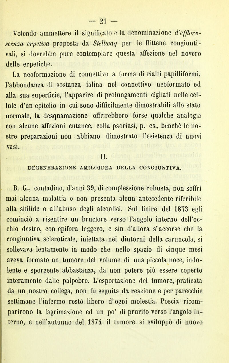 Volendo ammettere il significato e la denominazione d'efflore- scenza erpetica proposta da Stellwag per le flittene congiunti- vali, si dovrebbe pure contemplare questa affezione nel novero delle erpetiche. La neoformazione di connettivo a forma di rialti papilliformi, l'abbondanza di sostanza ialina nel connettivo neoformato ed alla sua superficie, l'apparire di prolungamenti cigliati nelle cel- lule d'un epitelio in cui sono difficilmente dimostrabili allo stato normale, la desquamazione offrirebbero forse qualche analogia con alcune affezioni cutanee, colla psoriasi, p. es., benché le no- stre preparazioni non abbiano dimostrato l'esistenza di nuovi vasi. II. DEGENERAZIONE AMILOIDEA DELLA CONGIUNTIVA. B. G., contadino, d'anni 39, di complessione robusta, non soffri mai alcuna malattia e non presenta alcun antecedente riferibile alla sifìlide o all'abuso degli alcoolici, Sul finire del 1873 egli cominciò a risentire un bruciore verso l'angolo interno dell'oc- chio destro, con epifora leggero, e sin d'allora s'accorse che la congiuntiva scleroticale, iniettata nei dintorni della caruncola, si sollevava lentamente in modo che nello spazio di cinque mesi aveva formato un tumore del volume di una piccola noce, indo- lente e sporgente abbastanza, da non potere più essere coperto interamente dalle palpebre. L'esportazione del tumore, praticata da un nostro collega, non fu seguita da reazione e per parecchie settimane l'infermo restò libero d'ogni molestia. Poscia ricom- parirono la lagrimazione ed un po' di prurito verso l'angolo in- terno, e nell'autunno del 1874 il tumore si sviluppò di nuovo