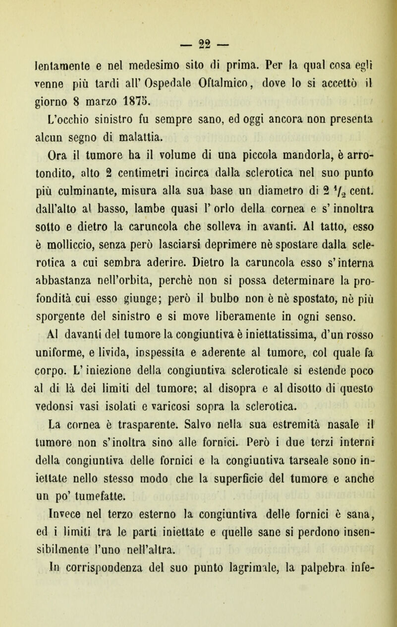 lentamente e nel medesimo sito di prima. Per la qual cosa egli venne più tardi all' Ospedale Oftalmico, dove lo si accettò il giorno 8 marzo 1875. L'occhio sinistro fu sempre sano, ed oggi ancora non presenta alcun segno di malattia. Ora il tumore ha il volume di una piccola mandorla, è arro- tondilo, alto 2 centimetri incirca dalla sclerotica nel suo punto più culminante, misura alla sua base un diametro di 2 4/2 cent- dall'alto al basso, lambe quasi V orlo della cornea e s'innoltra sotto e dietro la caruncola che solleva in avanti. Al tatto, esso è molliccio, senza però lasciarsi deprimere ne spostare dalla scle- rotica a cui sembra aderire. Dietro la caruncola esso s'interna abbastanza nell'orbita, perchè non si possa determinare la pro- fondità cui esso giunge; però il bulbo non è nè spostato, nè più sporgente del sinistro e si move liberamente in ogni senso. Al davanti del tumore la congiuntiva è iniettatissima, d'un rosso uniforme, e livida, inspessita e aderente al tumore, col quale fa corpo. L'iniezione della congiuntiva scleroticale si estende poco al di là dei limiti del tumore; al disopra e al disotto di questo vedonsi vasi isolati e varicosi sopra la sclerotica. La cornea è trasparente. Salvo nella sua estremità nasale il tumore non s'inoltra sino alle fornici. Però i due terzi interni della congiuntiva delle fornici e la congiuntiva tarseale sono in- iettate nello stesso modo che la superficie del tumore e anche un po' tumefatte. Invece nel terzo esterno la congiuntiva delle fornici è sana, ed i limiti tra le parti iniettate e quelle sane si perdono insen- sibilmente l'uno nell'altra. In corrispondenza del suo punto lagriraale, la palpebra infe-