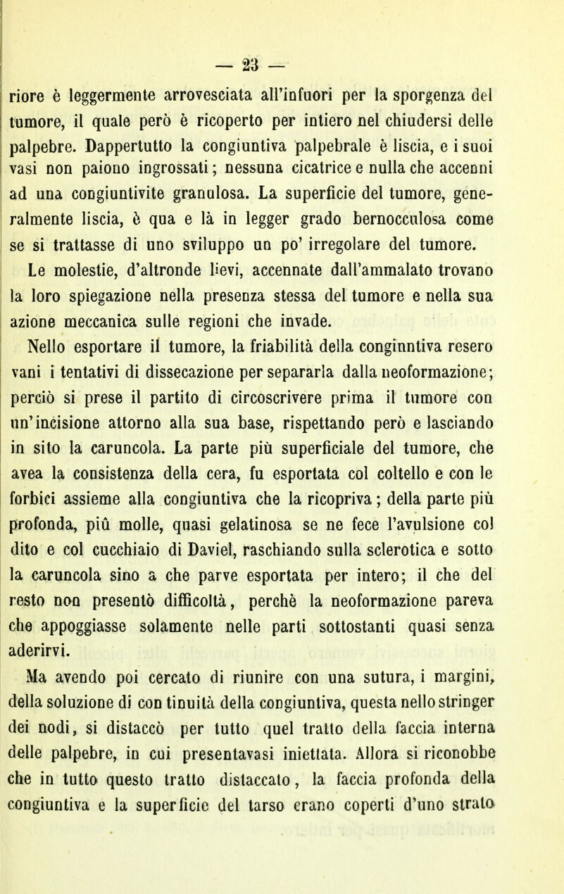 riore è leggermente arrovesciata all'infuori per la sporgenza del tumore, il quale però è ricoperto per intiero nel chiudersi delle palpebre. Dappertutto la congiuntiva palpebrale è liscia, e i suoi vasi non paiono ingrossati ; nessuna cicatrice e nulla che accenni ad una congiuntivite granulosa. La superficie dei tumore, gene- ralmente liscia, è qua e là in legger grado bernocculosa come se si trattasse di uno sviluppo un po' irregolare del tumore. Le molestie, d'altronde lievi, accennate dall'ammalato trovano la loro spiegazione nella presenza stessa del tumore e nella sua azione meccanica sulle regioni che invade. Nello esportare il tumore, la friabilità della congiuntiva resero vani i tentativi di dissecazione per separarla dalla neoformazione; perciò si prese il partito di circoscrivere prima il tumore con un'incisione attorno alla sua base, rispettando però e lasciando in sito la caruncola. La parte più superficiale del tumore, che avea la consistenza della cera, fu esportata col coltello e con le forbici assieme alla congiuntiva che la ricopriva ; della parte più profonda, più molle, quasi gelatinosa se ne fece l'avulsione col dito e col cucchiaio di Daviel, raschiando sulla sclerotica e sotto la caruncola sino a che parve esportata per intero; il che del resto non presentò difficoltà, perchè la neoformazione pareva che appoggiasse solamente nelle parti sottostanti quasi senza aderirvi. Ma avendo poi cercato di riunire con una sutura, i margini, della soluzione di con tinuità della congiuntiva, questa nello stringer dei nodi, si distaccò per tutto quel tratto della faccia interna delle palpebre, in cui presentavasi iniettata. Allora si riconobbe che in tutto questo tratto distaccato, la faccia profonda della congiuntiva e la superficie del tarso erano coperti d'uno strato