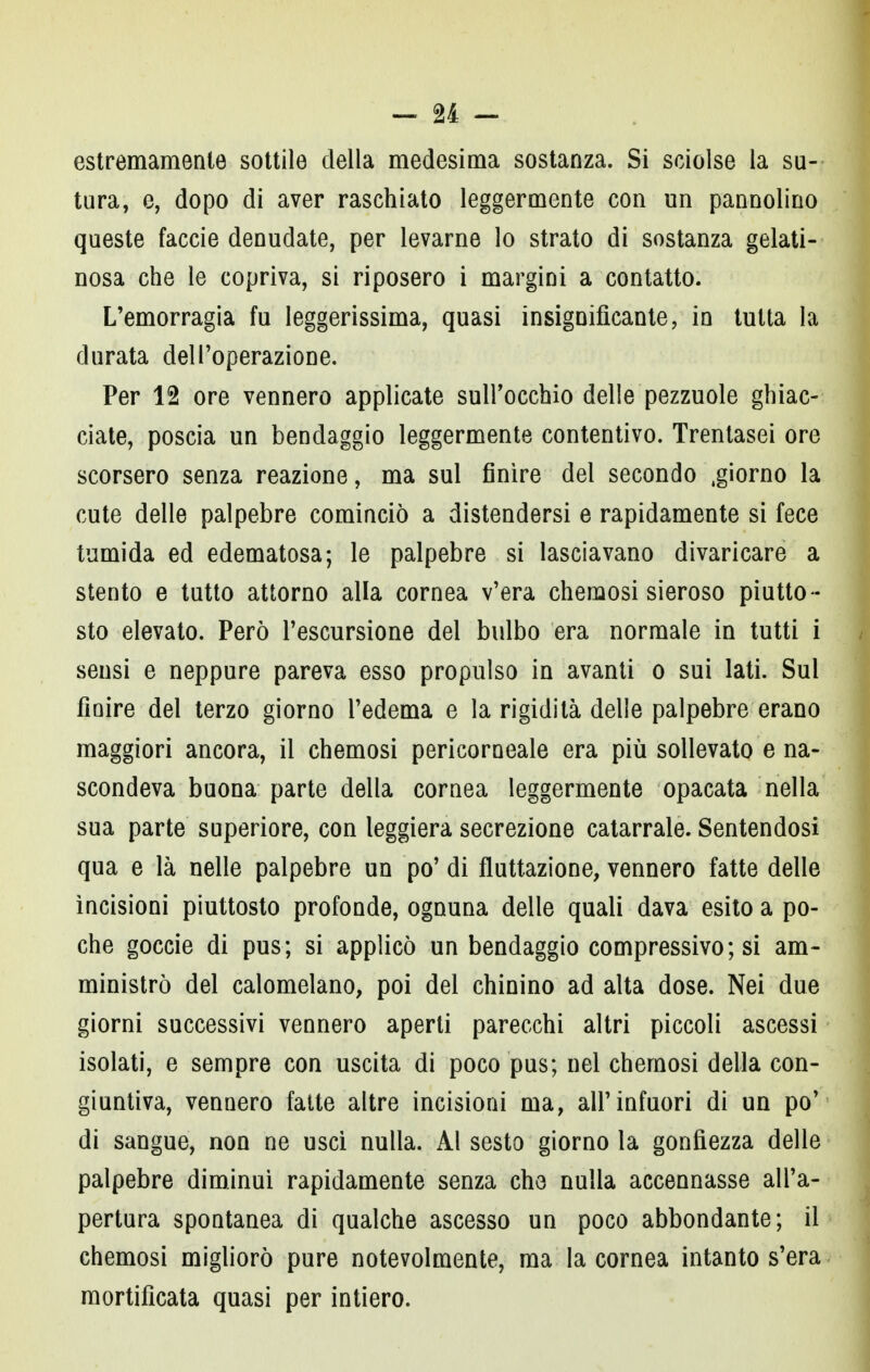 estremamente sottile della medesima sostanza. Si sciolse la su- tura, e, dopo di aver raschiato leggermente con un pannolino queste faccie denudate, per levarne lo strato di sostanza gelati- nosa che le copriva, si riposero i margini a contatto. L'emorragia fu leggerissima, quasi insignificante, in tutta la durata dell'operazione. Per 12 ore vennero applicate sull'occhio delle pezzuole ghiac- ciate, poscia un bendaggio leggermente contentivo. Trentasei ore scorsero senza reazione, ma sul finire del secondo .giorno la cute delle palpebre cominciò a distendersi e rapidamente si fece tumida ed edematosa; le palpebre si lasciavano divaricare a stento e tutto attorno alla cornea v'era chemosi sieroso piutto - sto elevato. Però l'escursione del bulbo era normale in tutti i sensi e neppure pareva esso propulso in avanti o sui lati. Sui finire del terzo giorno l'edema e la rigidità delle palpebre erano maggiori ancora, il chemosi pericorneale era più sollevato e na- scondeva buona parte della cornea leggermente opacata nella sua parte superiore, con leggiera secrezione catarrale. Sentendosi qua e là nelle palpebre un po' di fluttazione, vennero fatte delle incisioni piuttosto profonde, ognuna delle quali dava esito a po- che goccie di pus; si applicò un bendaggio compressivo; si am- ministrò del calomelano, poi del chinino ad alta dose. Nei due giorni successivi vennero aperti parecchi altri piccoli ascessi isolati, e sempre con uscita di poco pus; nel chemosi della con- giuntiva, vennero fatte altre incisioni ma, all'infuori di un po' di sangue, non ne usci nulla. Al sesto giorno la gonfiezza delle palpebre diminuì rapidamente senza che nulla accennasse all'a- pertura spontanea di qualche ascesso un poco abbondante; il chemosi migliorò pure notevolmente, ma la cornea intanto s'era mortificata quasi per intiero.