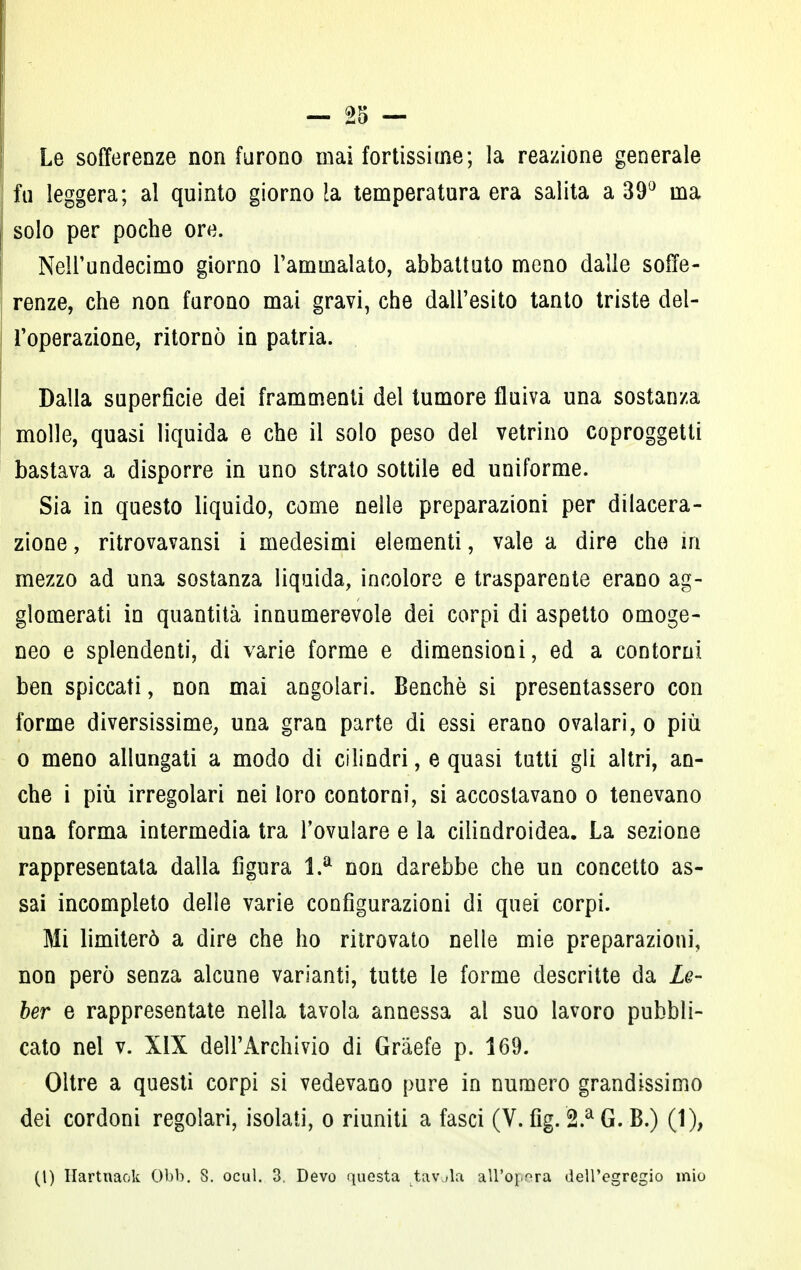 Le sofferenze non furono mai fortissime; la reazione generale fu leggera; al quinto giorno !a temperatura era salita a 39° ma solo per poche ore. Nell'undecimo giorno l'ammalato, abbattuto meno dalle soffe- renze, che non furono mai gravi, che dall'esito tanto triste del- l'operazione, ritornò in patria. Dalla superficie dei frammenti del tumore fluiva una sostanza molle, quasi liquida e che il solo peso del vetrino coproggetti bastava a disporre in uno strato sottile ed uniforme. Sia in questo liquido, come nelle preparazioni per dilacera- zione , ritrovavansi i medesimi elementi, vale a dire che in mezzo ad una sostanza liquida, incolore e trasparente erano ag- glomerati in quantità innumerevole dei corpi di aspetto omoge- neo e splendenti, di varie forme e dimensioni, ed a contorni ben spiccati, non mai angolari. Benché si presentassero con forme diversissime, una gran parte di essi erano ovalari,o più o meno allungati a modo di cilindri, e quasi tutti gli altri, an- che i più irregolari nei loro contorni, si accostavano o tenevano una forma intermedia tra Tovulare e la cilindroidea. La sezione rappresentata dalla figura l.a non darebbe che un concetto as- sai incompleto delle varie configurazioni di quei corpi. Mi limiterò a dire che ho ritrovato nelle mie preparazioni, non però senza alcune varianti, tutte le forme descritte da Le- ber e rappresentate nella tavola annessa al suo lavoro pubbli- cato nel v. XIX dell'Archivio di Gràefe p. 169. Oltre a questi corpi si vedevano pure in numero grandissimo dei cordoni regolari, isolati, o riuniti a fasci (V. fìg. 2.a G. B.) (1), (t) Hartnaok Obb. 8. ocul. 3. Devo questa tavola all'opera dell'egregio mio