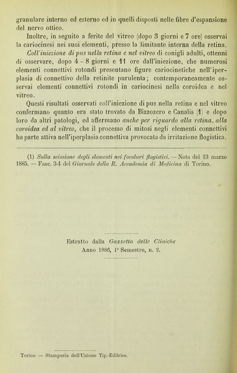 granulare interno ed esterno ed in quelli disposti nelle fibre d'espansione del nervo ottico. Inoltre, in seguito a ferite del vitreo (dopo 3 giorni e 7 ore) osservai la cariocinesi nei suoi elementi, presso la limitante interna della retina. Coli 'iniezione di pus nella retina e nel vitreo di conigli adulti, ottenni di osservare, dopo 4-8 giorni e 11 ore dall'iniezione, che numerosi elementi connettivi rotondi presentano figure cariocinetiche nell'iper- plasia di connettivo della retinite purulenta; contemporaneamente os- servai elementi connettivi rotondi in cariocinesi nella coroidea e nel vitreo. Questi risultati osservati coll'iniezione di pus nella retina e nel vitreo confermano quanto era stato trovato da Bizzozero e Canalis (1) e dopo loro da altri patologi, ed affermano anche per riguardo alla retina, alla coroidea ed al vitreo, che il processo di mitosi negli elementi connettivi ha parte attiva nell'iperplasia connettiva provocala da irritazione flogistica. (1) Sulla scissione degli elementi nei focolari flogistici. — Nota del 13 marzo 1885. — Fase. 34 del Giornale della E. Accademia di Medicina di Torino. Estratto dalla Gazzetta delle Cliniche Anno 1886, 1° Semestre, n. 2. Torino — Stamperia dell'Unione Tip.-Editrice.