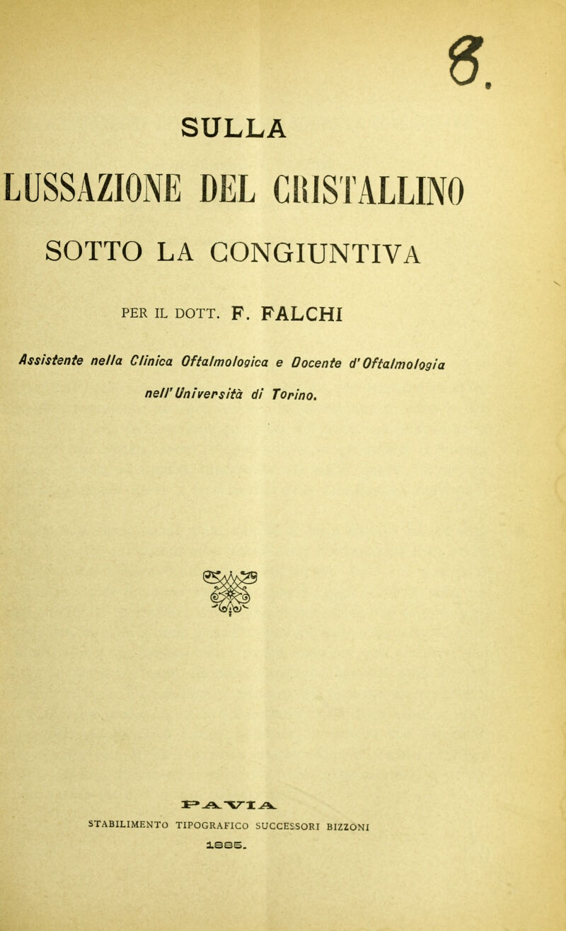 SULLA LUSSAZIONE DEL ClllSTALLINO SOTTO LA CONGIUNTIVA PER IL DOTT. F. FALCHI /Issìstente nella Clinica Oftalmologìca e Docente d'Oftalmologia neir Università di Torino, STABILIMENTO TIPOGRAFICO SUCCESSORI BIZZONI iSQS.