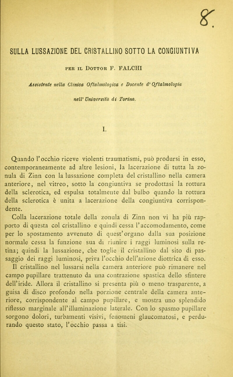 SULLA LUSSAZIONE DEL CRISTALLINO SOTTO LA CONGIUNTIVA PER IL Dottor F. FALCHI Assistente nella Clinica Oftalmologica e Docente d'Oftalmologia nelV Università di Torino. I. Quando l'occhio riceve violenti traumatismi, può prodursi in esso, contemporaneamente ad altre lesioni, la lacerazione di tutta la zo- nula di Zinn con la lussazione completa del cristallino nella camera anteriore, nel vitreo, sotto la congiuntiva se prodottasi la rottura della sclerotica, ed espulsa totalmente dal bulbo quando la rottura della sclerotica è unita a lacerazione della congiuntiva corrispon- dente. Colla lacerazione totale della zonula di Zinn non vi ha più rap- porto di questa col cristallino e quindi cessa l'accomodamento, come per lo spostamento avvenuto di quest'organo dalla sua posizione normale cessa la funzione sua di riunire i raggi luminosi sulla re- tina; quindi la lussazione, che toglie il cristallino dal sito di pas- saggio dei raggi luminosi, priva l'occhio dell'azione diottrica di esso. Il cristallino nel lussarsi nella camera anteriore può rimanere nel campo pupillare trattenuto da una contrazione spastica dello sfintere dell'iride. Allora il cristallino si presenta più o meno trasparente, a guisa di disco profondo nella porzione centrale della camera ante- riore, corrispondente al campo pupillare, e mostra uno splendido riflesso marginale all'illuminazione laterale. Con lo spasmo pupillare sorgono dolori, turbamenti visivi, fenomeni glaucomatosi, e perdu- rando questo stato, l'occhio passa a tisi.