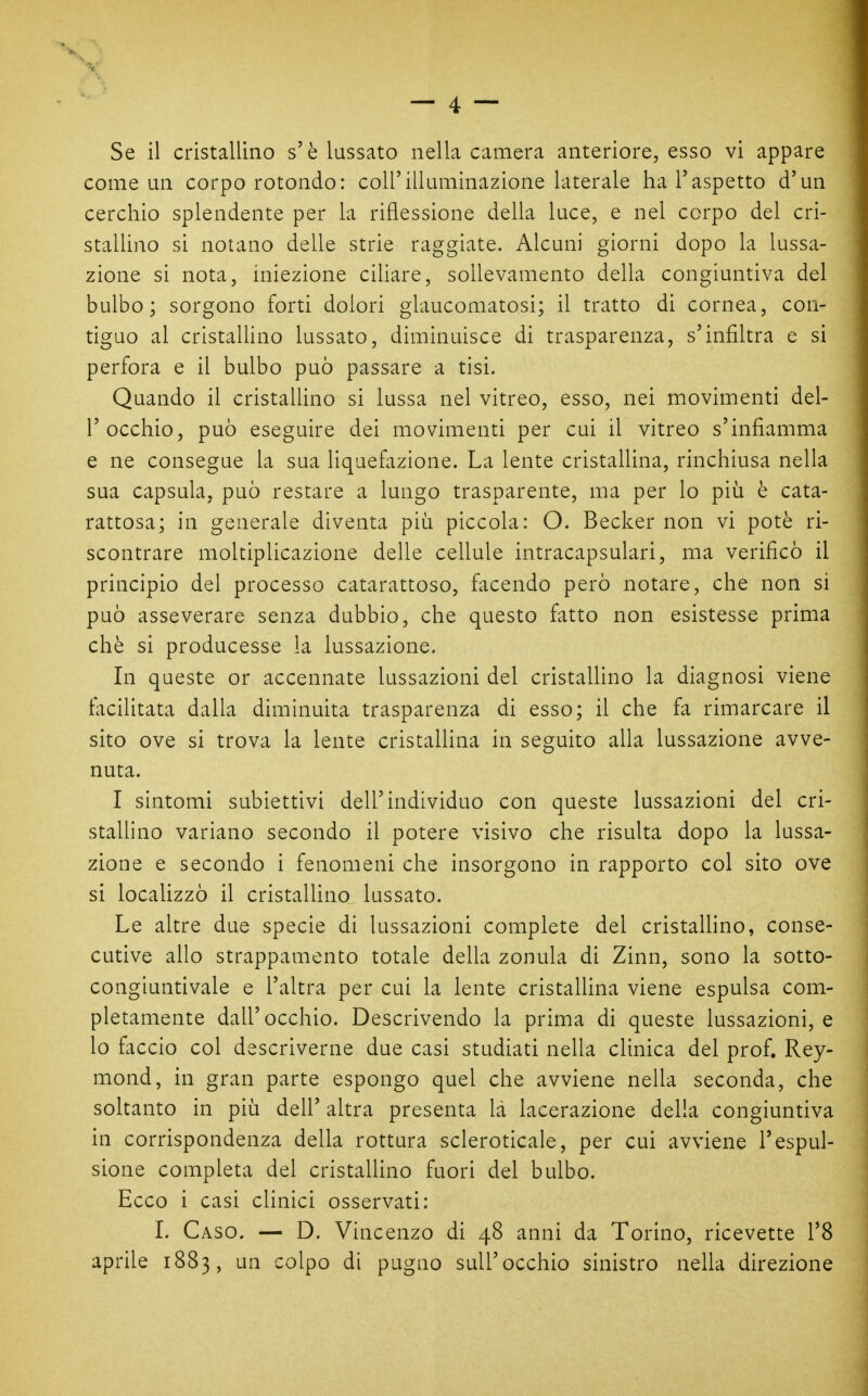 come un corpo rotondo: coli'illuminazione laterale ha l'aspetto d'un cerchio splendente per la riflessione deUa luce, e nel corpo del cri- stallino si notano delle strie raggiate. Alcuni giorni dopo la lussa- zione si nota, iniezione ciliare, sollevamento della congiuntiva del bulbo; sorgono forti dolori glaucomatosi; il tratto di cornea, con- tiguo al cristaUino lussato, diminuisce di trasparenza, s'infiltra e si perfora e il bulbo può passare a tisi. Quando il cristaUino si lussa nel vitreo, esso, nei movimenti del- l'occhio, può eseguire dei movimenti per cui il vitreo s'infiamma e ne consegue la sua liquefazione. La lente cristallina, rinchiusa nella sua capsula, può restare a lungo trasparente, ma per lo più è cata- rattosa; in generale diventa più piccola: O. Becker non vi potè ri- scontrare moltiplicazione delle cellule intracapsulari, ma verificò il principio del processo catarattoso, facendo però notare, che non si può asseverare senza dubbio, che questo fatto non esistesse prima chè si producesse la lussazione. In queste or accennate lussazioni del cristallino la diagnosi viene facilitata dalla diminuita trasparenza di esso; il che fa rimarcare il sito ove si trova la lente cristallina in seguito alla lussazione avve- nuta. I sintomi subiettivi dell'individuo con queste lussazioni del cri- stallino variano secondo il potere visivo che risulta dopo la lussa- zione e secondo i fenomeni che insorgono in rapporto col sito ove si localizzò il cristallino lussato. Le altre due specie di lussazioni complete del cristaUino, conse- cutive allo strappamento totale della zonula di Zinn, sono la sotto- congiuntivale e l'altra per cui la lente cristaUina viene espulsa com- pletamente dall'occhio. Descrivendo la prima di queste lussazioni, e lo faccio col descriverne due casi studiati nella clinica del prof. Rey- mond, in gran parte espongo quel che avviene nella seconda, che soltanto in più deU' altra presenta là lacerazione della congiuntiva in corrispondenza della rottura scleroticale, per cui avviene l'espul- sione completa del cristaUino fuori del bulbo. Ecco i casi clinici osservati: L Caso. — D. Vincenzo di 48 anni da Torino, ricevette l'S aprile 1883, un colpo di pugno sull'occhio sinistro neUa direzione