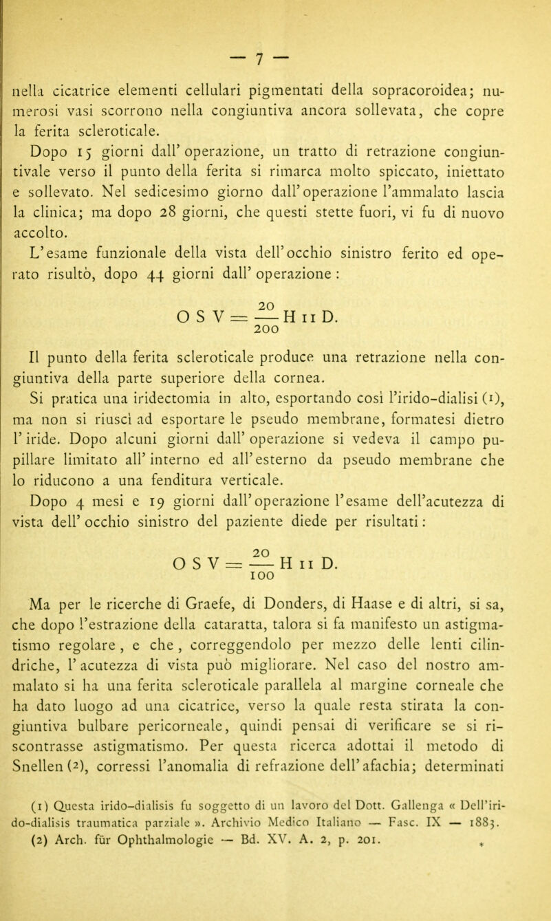nella cicatrice elementi cellulari pigmentati della sopracoroidea; nu- merosi vasi scorrono nella congiuntiva ancora sollevata, che copre la ferita scleroticale. Dopo 15 giorni dall'operazione, un tratto di retrazione congiun- tivale verso il punto della ferita si rimarca molto spiccato, iniettato e sollevato. Nel sedicesimo giorno dall'operazione l'ammalato lascia la clinica; ma dopo 28 giorni, che questi stette fuori, vi fu di nuovo accolto. L'esame funzionale della vista dell'occhio sinistro ferito ed ope- rato risultò, dopo 44 giorni dall' operazione : 20 O S V = —H II D. 200 Il punto della ferita scleroticale produce una retrazione nella con- giuntiva della parte superiore della cornea. Si pratica una iridectomia in alto, esportando cosi l'irido-dialisi (0, ma non si riuscì ad esportare le pseudo membrane, formatesi dietro r iride. Dopo alcuni giorni dall' operazione si vedeva il campo pu- pillare limitato all'interno ed all'esterno da pseudo membrane che lo riducono a una fenditura verticale. Dopo 4 mesi e 19 giorni dall'operazione l'esame dell'acutezza di vista dell' occhio sinistro del paziente diede per risultati : OS V=z: —H II D. 100 Ma per le ricerche di Graefe, di Donders, di Haase e di altri, si sa, che dopo l'estrazione della cataratta, talora si fa manifesto un astigma- tismo regolare , e che , correggendolo per mezzo delle lenti cilin- driche, l'acutezza di vista può migliorare. Nel caso del nostro am- malato si ha una ferita scleroticale parallela al margine corneale che ha dato luogo ad una cicatrice, verso la quale resta stirata la con- giuntiva bulbare pericorneale, quindi pensai di verificare se si ri- scontrasse astigmatismo. Per questa ricerca adottai il metodo di Snellen(2), corressi l'anomalia di refrazione dell'afachia; determinati (1) Questa irido-dialisis fu soggetto di un lavoro del Dott. Gallenga « Dell'iri- do-dialisis traumatica parziale ». Arcliivio Mcd'co Italiano — Fase. IX — 1883.
