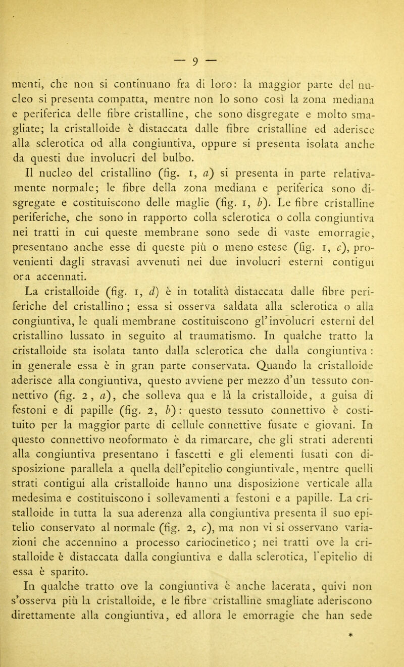 menti, che non si continuano fra di loro: la maggior parte del nu- cleo si presenta compatta, mentre non lo sono così la zona mediana e periferica delle fibre cristalline, che sono disgregate e molto sma- gliate; la cristalloide è distaccata dalle fibre cristalline ed aderisce alla sclerotica od alla congiuntiva, oppure si presenta isolata anche da questi due involucri del bulbo. Il nucleo del cristallino (fig. i, a) si presenta in parte relativa- mente normale; le fibre della zona mediana e periferica sono di- sgregate e costituiscono delle maglie (fig. i, Z?). Le fibre cristalline periferiche, che sono in rapporto colla sclerotica o colla congiuntiva nei tratti in cui queste membrane sono sede di vaste emorragie, presentano anche esse di queste più o meno estese (fig. i, c), pro- venienti dagli stravasi avvenuti nei due involucri esterni contigui ora accennati. La cristalloide (fig. i, d) q in totalità distaccata dalle fibre peri- feriche del cristalHno ; essa si osserva saldata alla sclerotica o alla congiuntiva, le quali membrane costituiscono gl'involucri esterni del cristallino lussato in seguito al traumatismo. In qualche tratto la cristalloide sta isolata tanto dalla sclerotica che dalla congiuntiva : in generale essa è in gran parte conservata. Quando la cristalloide aderisce alla congiuntiva, questo avviene per mezzo d'un tessuto con- nettivo (fig. 2, a), che solleva qua e là la cristalloide, a guisa di festoni e di papille (fig. 2, b) : questo tessuto connettivo è costi- tuito per la maggior parte di cellule connettive fusate e giovani. In questo connettivo neoformato è da rimarcare, che gli strati aderenti alla congiuntiva presentano i fascetti e gli elementi fusati con di- sposizione parallela a quella dell'epitelio congiuntivale, nientre quelli strati contigui alla cristalloide hanno una disposizione verticale alla medesima e costituiscono i sollevamenti a festoni e a papille. La cri- stalloide in tutta la sua aderenza alla congiuntiva presenta il suo epi- telio conservato al normale (fig. 2, c), ma non vi si osservano varia- zioni che accennino a processo cariocinetico ; nei tratti ove la cri- stalloide è distaccata dalla congiuntiva e dalla sclerotica, Tepitelio di essa è sparito. In qualche tratto ove la congiuntiva è anche lacerata, quivi non s'osserva piia la cristalloide, e le fibre cristalline smagliate aderiscono direttamente alla congiuntiva, ed allora le emorragie che han sede *