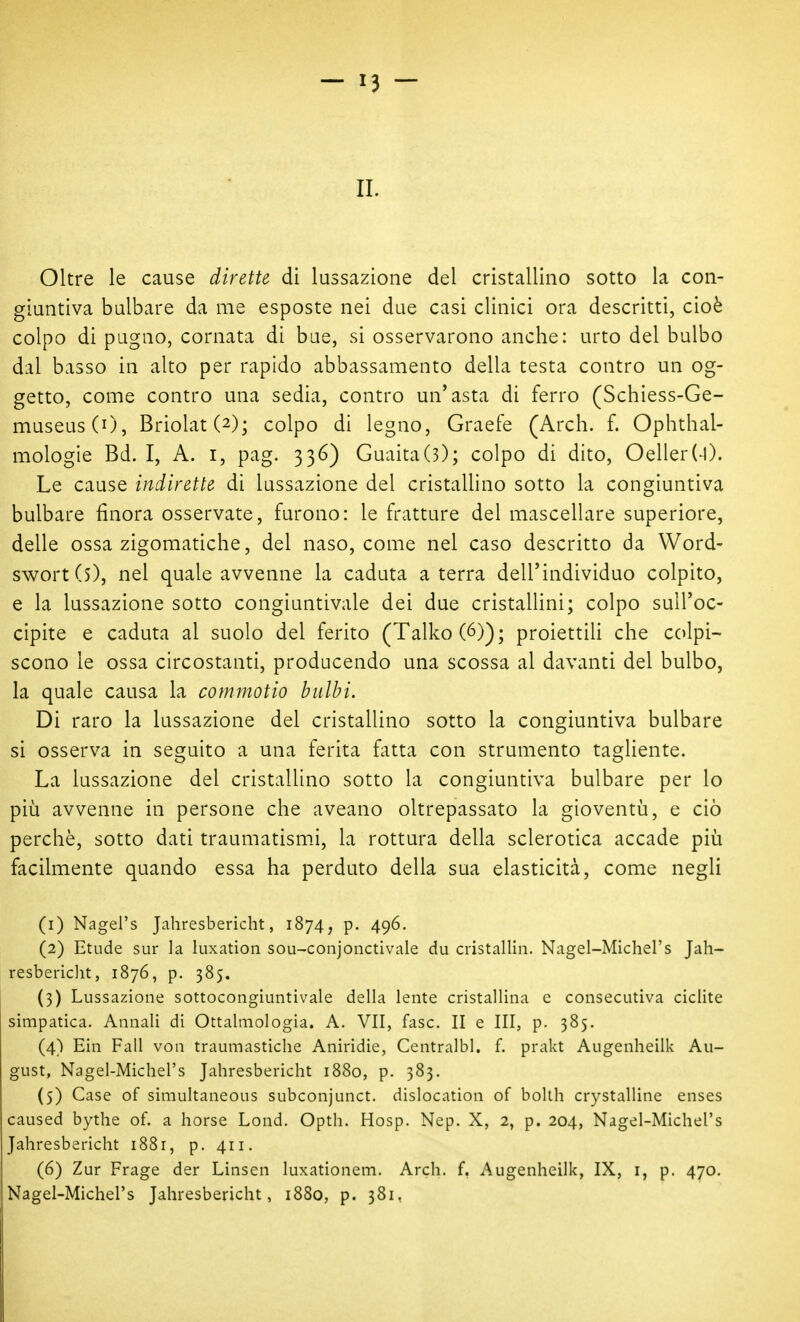 Oltre le cause dirette di lussazione del cristallino sotto la con- giuntiva bulbare da me esposte nei due casi clinici ora descritti, cioè colpo di pugno, cornata di bue, si osservarono anche: urto del bulbo dal basso in alto per rapido abbassamento della testa contro un og- getto, come contro una sedia, contro un'asta di ferro (Schiess-Ge- museusCO, Briolat(2); colpo di legno, Graefe (Arch. f. Ophthal- mologie Bd. I, A. i, pag. 336) Guaita(3); colpo di dito, Oeller(-l). Le cause indirette di lussazione del cristallino sotto la congiuntiva bulbare finora osservate, furono: le fratture del mascellare superiore, delle ossa zigomatiche, del naso, come nel caso descritto da Word- swortCs), nel quale avvenne la caduta a terra dell'individuo colpito, e la lussazione sotto congiuntivale dei due cristallini; colpo sull'oc- cipite e caduta al suolo del ferito (Talko(6)); proiettih che colpi- scono le ossa circostanti, producendo una scossa al davanti del bulbo, la quale causa la commotio bulbi. Di raro la lussazione del cristallino sotto la congiuntiva bulbare si osserva in seguito a una ferita fatta con strumento tagliente. La lussazione del cristallino sotto la congiuntiva bulbare per lo più avvenne in persone che aveano oltrepassato la gioventù, e ciò perchè, sotto dati traumatismi, la rottura della sclerotica accade più facilmente quando essa ha perduto della sua elasticità, come negli (1) Nagel's Jahresbericht, 1874, p. 496. (2) Etude sur la luxation sou-conjonctivale du cristallin. Nagel-Michel's Jah- resbericlit, 1876, p. 385. (3) Lussazione sottocongiuntivale della lente cristallina e consecutiva ciclite simpatica. Annali di Ottalmologia. A. VII, fase. II e III, p. 385. (4) Ein Fall von traumastiche Aniridie, Centralbl. f. prakt Augenheilk Au- gust, Nagel-Michel's Jahresbericht 1880, p. 383. (5) Case of simultaneous subconjunct. dislocation of bollh crystalline enses caused bythe of. a borse Lond. Opth. Hosp. Nep. X, 2, p. 204, Nagel-Michel's Jahresbericht 1881, p. 411. (6) Zur Frage der Linsen luxationem. Arch. f. Augenheilk, IX, i, p. 470. Nagel-Michel's Jahresbericht, 1880, p. 381,