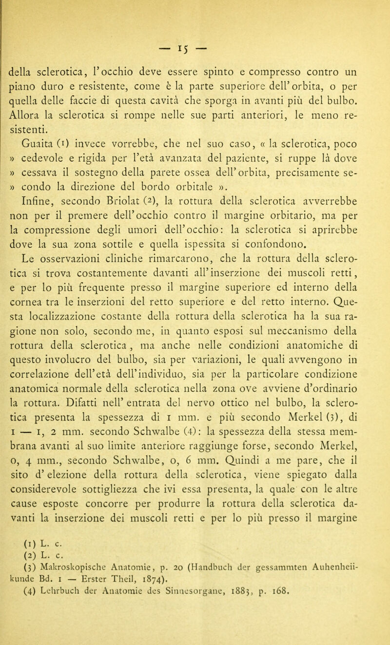 della sclerotica, Tocchio deve essere spinto e compresso contro un piano duro e resistente, come èia parte superiore dell'orbita, o per quella delle faccie di questa cavità che sporga in avanti più del bulbo. Allora la sclerotica si rompe nelle sue parti anteriori, le meno re- sistenti. Guaita (0 invece vorrebbe, che nel suo caso, « la sclerotica, poco )) cedevole e rigida per l'età avanzata del paziente, si ruppe là dove » cessava il sostegno della parete ossea dell'orbita, precisamente se- )) condo la direzione del bordo orbitale ». Infine, secondo Briolat (2), la rottura della sclerotica avverrebbe non per il premere dell'occhio contro il margine orbitario, ma per la compressione degli umori dell'occhio: la sclerotica si aprirebbe dove la sua zona sottile e quella ispessita si confondono. Le osservazioni cliniche rimarcarono, che la rottura della sclero- tica si trova costantemente davanti all'inserzione dei muscoli retti, e per lo più frequente presso il margine superiore ed interno della cornea tra le inserzioni del retto superiore e del retto interno. Que- sta localizzazione costante della rottura della sclerotica ha la sua ra- gione non solo, secondo me, in quanto esposi sul meccanismo della rottura della sclerotica , ma anche nelle condizioni anatomiche di questo involucro del bulbo, sia per variazioni, le quali avvengono in correlazione dell'età dell'individuo, sia per la particolare condizione anatomica normale della sclerotica nella zona ove avviene d'ordinario la rottura. Difatti nell' entrata del nervo ottico nel bulbo, la sclero- tica presenta la spessezza di i mm. e più secondo Merkel (3), di I — I, 2 mm. secondo Schwalbe (4): la spessezza della stessa mem- brana avanti al suo limite anteriore raggiunge forse, secondo Merkel, 0, 4 mm., secondo Schwalbe, o, 6 mm. Quindi a me pare, che il sito d'elezione della rottura della sclerotica, viene spiegato dalla considerevole sottigliezza che ivi essa presenta, la quale con le altre cause esposte concorre per produrre la rottura della sclerotica da- vanti la inserzione dei muscoli retti e per lo più presso il margine (1) L. c. (2) L. c. (3) Makroskopische Anatomìe, p. 20 (Handbuch der gessammten Auhenheii- kunde Bd. i — Erster Theil, 1874). (4) Lohrbuch der Anatomie des Sinacsorganc, 1883, p. 168.