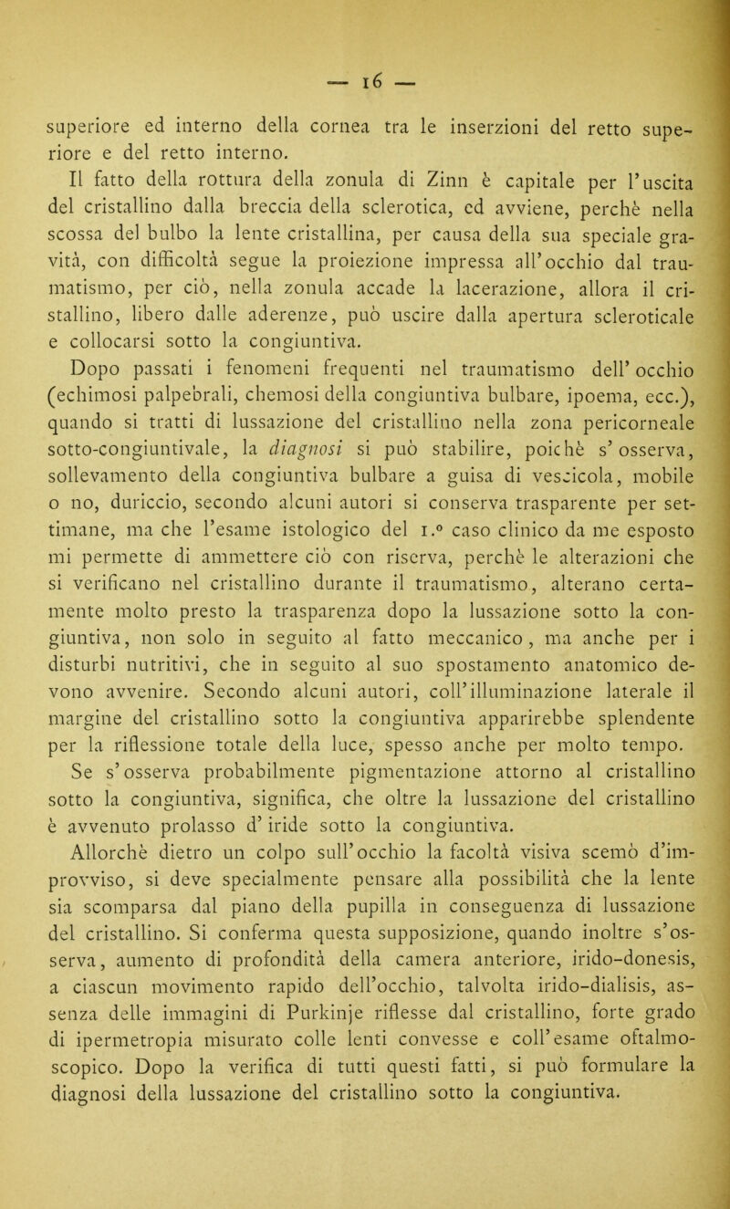 superiore ed interno della cornea tra le inserzioni del retto supe- riore e del retto interno. Il fatto della rottura della zonula di Zinn è capitale per l'uscita del cristallino dalla breccia della sclerotica, ed avviene, perchè nella scossa del bulbo la lente cristallina, per causa della sua speciale gra- vità, con difficoltà segue la proiezione impressa all'occhio dal trau- matismo, per ciò, nella zonula accade la lacerazione, allora il cri- stallino, libero dalle aderenze, può uscire dalla apertura scleroticale e collocarsi sotto la congiuntiva. Dopo passati i fenomeni frequenti nel traumatismo dell' occhio (echimosi palpebrali, chemosi della congiuntiva bulbare, ipoema, ecc.), quando si tratti di lussazione del cristallino nella zona pericorneale sotto-congiuntivale, la diagnosi si può stabilire, poiché s'osserva, sollevamento della congiuntiva bulbare a guisa di vescicola, mobile o no, duriccio, secondo alcuni autori si conserva trasparente per set- timane, ma che l'esame istologico del i.*' caso clinico da me esposto mi permette di ammettere ciò con riserva, perchè le alterazioni che si verificano nel cristallino durante il traumatismo, alterano certa- mente molto presto la trasparenza dopo la lussazione sotto la con- giuntiva, non solo in seguito al fatto meccanico, ma anche per i disturbi nutritivi, che in seguito al suo spostamento anatomico de- vono avvenire. Secondo alcuni autori, coli'illuminazione laterale il margine del cristallino sotto la congiuntiva apparirebbe splendente per la riflessione totale della luce, spesso anche per molto tempo. Se s'osserva probabilmente pigmentazione attorno al cristallino sotto la congiuntiva, significa, che oltre la lussazione del cristallino è avvenuto prolasso d'iride sotto la congiuntiva. Allorché dietro un colpo sull'occhio la facoltà visiva scemò d'im- provviso, si deve specialmente pensare alla possibifità che la lente sia scomparsa dal piano della pupilla in conseguenza di lussazione del cristallino. Si conferma questa supposizione, quando inoltre s'os- serva, aumento di profondità della camera anteriore, irido-donesis, a ciascun movimento rapido dell'occhio, talvolta irido-dialisis, as- senza delle immagini di Purkinje riflesse dal cristallino, forte grado di ipermetropia misurato colle lenti convesse e coli'esame oftalmo- scopico. Dopo la verifica di tutti questi fatti, si può formulare la diagnosi della lussazione del cristallino sotto la congiuntiva.