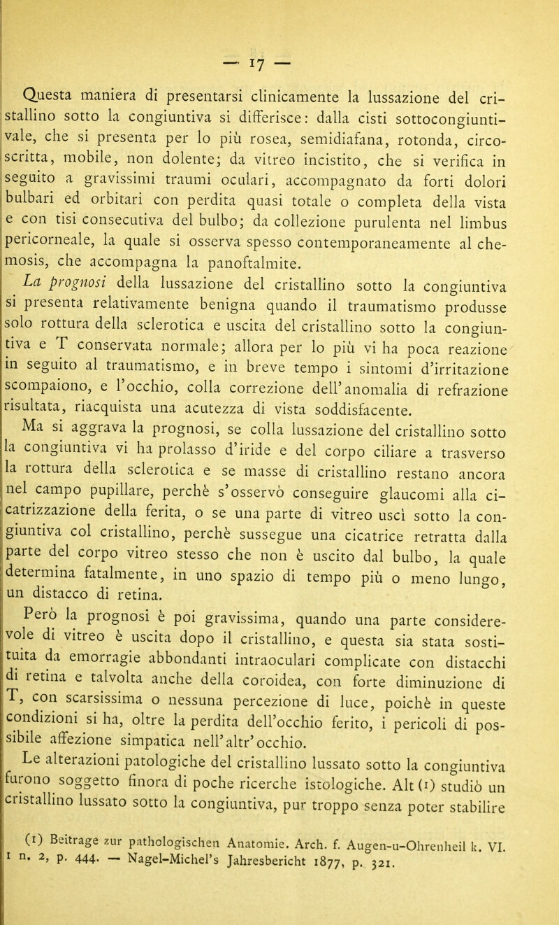 Questa maniera di presentarsi clinicamente la lussazione del cri- stallino sotto la congiuntiva si differisce: dalla cisti sottocongiunti- vale, che si presenta per lo più rosea, semidiafana, rotonda, circo- scritta, mobile, non dolente; da vitreo incistito, che si verifica in seguito a gravissimi traumi oculari, accompagnato da forti dolori bulbari ed orbitari con perdita quasi totale o completa della vista e con tisi consecutiva del bulbo; da collezione purulenta nel limbus pericorneale, la quale si osserva spesso contemporaneamente al che- mosis, che accompagna la panoftalmite. La prognosi della lussazione del cristallino sotto la congiuntiva si presenta relativamente benigna quando il traumatismo produsse solo rottura della sclerotica e uscita del cristallino sotto la congiun- tiva e T conservata normale; allora per lo più vi ha poca reazione in seguito al traumatismo, e in breve tempo i sintomi d'irritazione scompaiono, e l'occhio, colla correzione dell'anomaha di refrazione risultata, riacquista una acutezza di vista soddisfacente. Ma si aggrava la prognosi, se colla lussazione del cristalHno sotto la congiuntiva vi ha prolasso d'iride e del corpo ciliare a trasverso la rottura della sclerotica e se masse di cristaUino restano ancora nel campo pupillare, perchè s'osservò conseguire glaucomi alla ci- catrizzazione della ferita, o se una parte di vitreo usci sotto la con- giuntiva col cristallino, perchè sussegue una cicatrice retratta dalla parte del corpo vitreo stesso che non è uscito dal bulbo, la quale determina fatalmente, in uno spazio di tempo più o meno lungo, un distacco di retina. Però la prognosi è poi gravissima, quando una parte considere- vole di vitreo è uscita dopo il cristallino, e questa sia stata sosti- tuita da emorragie abbondanti intraoculari compHcate con distacchi di retina e talvolta anche della coroidea, con forte diminuzione di T, con scarsissima o nessuna percezione di luce, poiché in queste condizioni si ha, oltre la perdita dell'occhio ferito, i pericoli di pos- sibile affezione simpatica neh'altr'occhio. Le alterazioni patologiche del cristallino lussato sotto la congiuntiva furono soggetto finora di poche ricerche istologiche. Alt (0 studiò un cristaUino lussato sotto la congiuntiva, pur troppo senza poter stabiUre (i) Beitrage zur pathologischeii Anatomie. Ardi. f. Augen-u-Ohrenheil k. VI. I n. 2, p. 444. - Nagel-Michel's Jahresbericht 1877, p. 321.