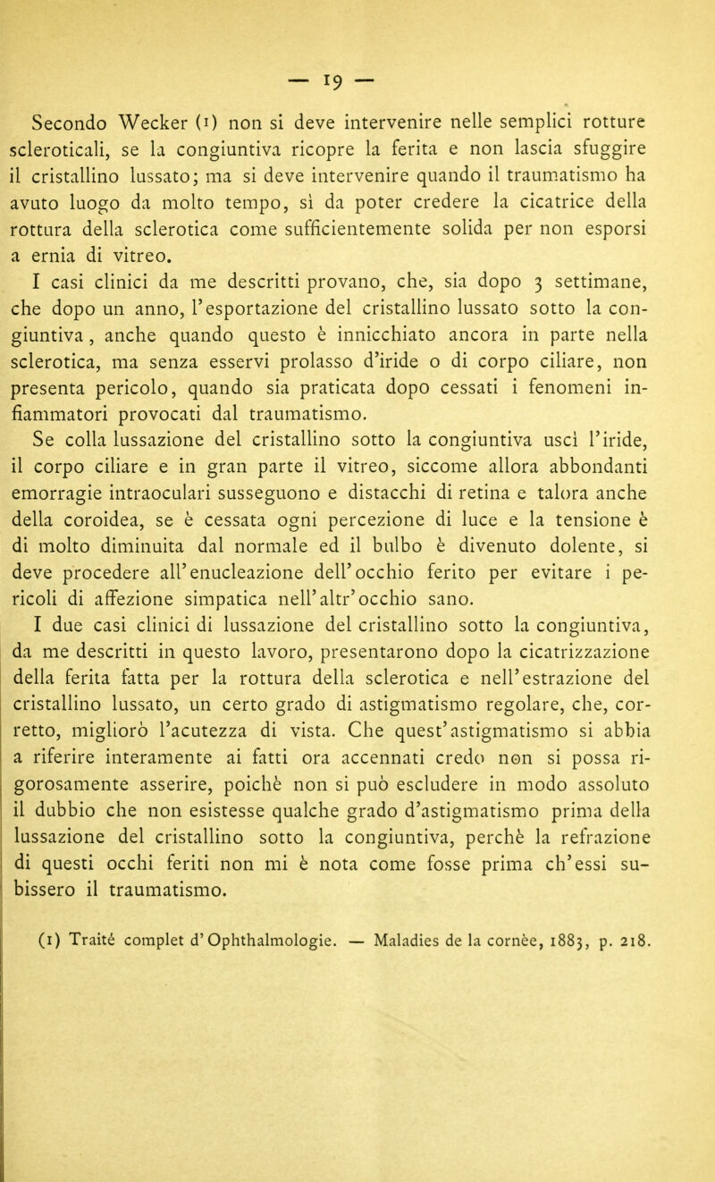 Secondo Wecker (0 non si deve intervenire nelle semplici rotture scleroticali, se la congiuntiva ricopre la ferita e non lascia sfuggire il cristallino lussato; ma si deve intervenire quando il traum.atismo ha avuto luogo da molto tempo, si da poter credere la cicatrice della rottura della sclerotica come sufficientemente solida per non esporsi a ernia di vitreo. I casi clinici da me descritti provano, che, sia dopo 3 settimane, che dopo un anno, l'esportazione del cristallino lussato sotto la con- giuntiva , anche quando questo è innicchiato ancora in parte nella sclerotica, ma senza esservi prolasso d'iride o di corpo ciliare, non presenta pericolo, quando sia praticata dopo cessati i fenomeni in- fiammatori provocati dal traumatismo. Se colla lussazione del cristallino sotto la congiuntiva usci l'iride, il corpo ciliare e in gran parte il vitreo, siccome allora abbondanti emorragie intraoculari susseguono e distacchi di retina e talora anche della coroidea, se è cessata ogni percezione di luce e la tensione è di molto diminuita dal normale ed il bulbo è divenuto dolente, si deve procedere all'enucleazione dell'occhio ferito per evitare i pe- ricoli di affezione simpatica nell'altr'occhio sano. I due casi clinici di lussazione del cristallino sotto la congiuntiva, da me descritti in questo lavoro, presentarono dopo la cicatrizzazione della ferita fatta per la rottura della sclerotica e nell'estrazione del cristallino lussato, un certo grado di astigmatismo regolare, che, cor- retto, migliorò l'acutezza di vista. Che quest'astigmatismo si abbia a riferire interamente ai fatti ora accennati credo non si possa ri- gorosamente asserire, poiché non si può escludere in modo assoluto il dubbio che non esistesse qualche grado d'astigmatismo prima della lussazione del cristallino sotto la congiuntiva, perchè la refrazione di questi occhi feriti non mi è nota come fosse prima ch'essi su- bissero il traumatismo. (i) Traité complet d'Ophthalmologie. — Maladies de la cornèe, 1883, p. 218.