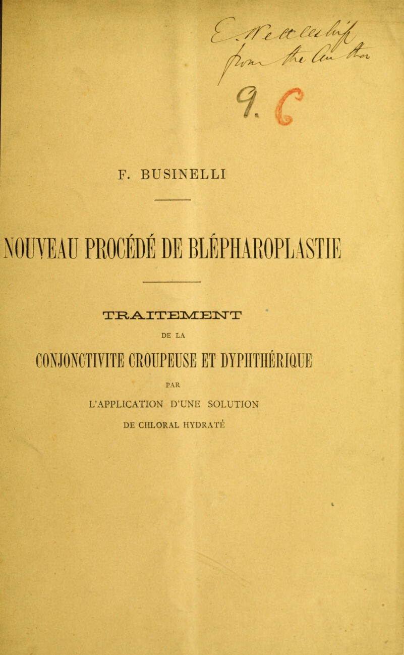 te F. BUSINELLI NOUVEAU PROCÉDÉ DE BLÉPHAROPLASTIE DE LA CONJONCTIVITE CROUPEUSE ET DYPIITHÉRIQUE PAR L'APPLICATION D'UNE SOLUTION DE CHLORAL HYDRATÉ