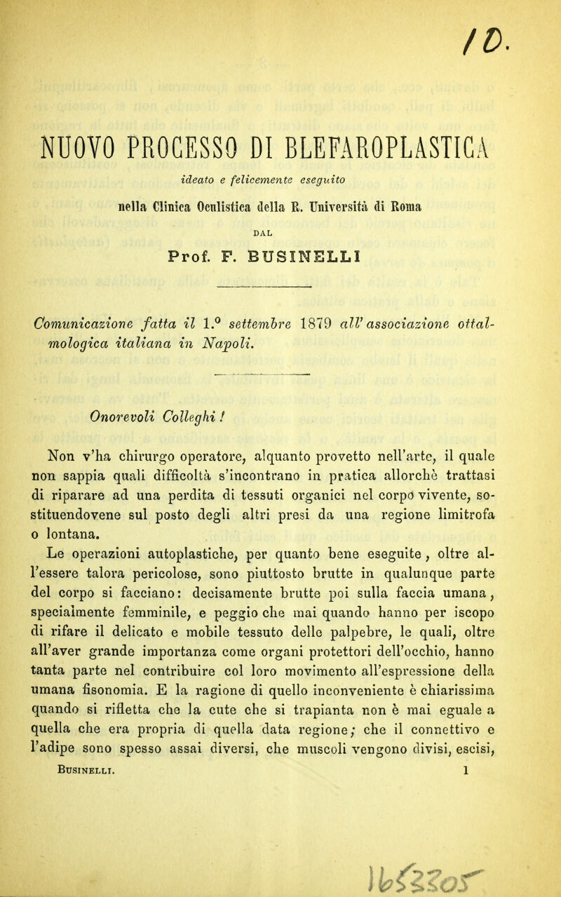 NUOVO PROCESSO DI BLEFAROPLASTICA ideato e felicemente eseguito nella Clinica Oculistica della R. Università di Roma DAL Prof. F. BUSIMELLI Comunicazione fatta il l.° settembre 1879 alV associazione ottal- mologica italiana in Napoli. Onorevoli Colleglli ! Non v’ha chirurgo operatore, alquanto provetto nell’arte, il quale non sappia quali difficoltà s’incontrano in pratica allorché trattasi di riparare ad una perdita di tessuti organici nel corpo vivente, so- stituendovene sul posto degli altri presi da una regione limitrofa o lontana. Le operazioni autoplastiche, per quanto bene eseguite , oltre al- l’essere talora pericolose, sono piuttosto brutte in qualunque parte del corpo si facciano: decisamente brutte poi sulla faccia umana, specialmente femminile, e peggio che mai quando hanno per iscopo di rifare il delicato e mobile tessuto dello palpebre, le quali, oltre all’aver grande importanza come organi protettori dell’occhio, hanno tanta parte nel contribuire col loro movimento all’espressione della umana fìsonomia. E la ragione di quello inconveniente è chiarissima quando si rifletta che la cute che si trapianta non è mai eguale a quella che era propria di quella data regione; che il connettivo e l’adipe sono spesso assai diversi, che muscoli vengono divisi, escisi, BUSINELLI. 1 \Uilos