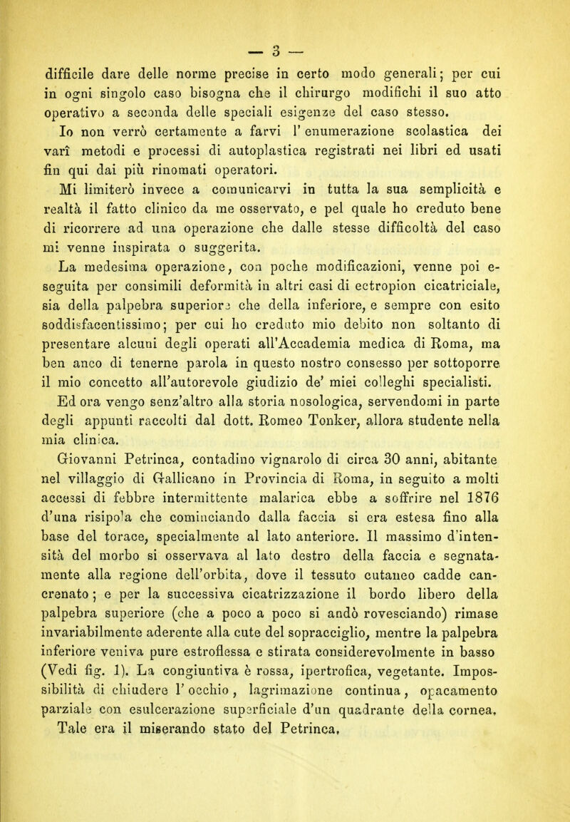 in ogni singolo caso bisogna che il chirurgo modifichi il suo atto operativo a seconda delle speciali esigenze del caso stesso. Io non verrò certamente a farvi 1’ enumerazione scolastica dei vari metodi e processi di autoplastica registrati nei libri ed usati fin qui dai più rinomati operatori. Mi limiterò invece a comunicarvi in tutta la sua semplicità e realtà il fatto clinico da me osservato, e pel quale ho creduto bene di ricorrere ad una operazione che dalle stesse difficoltà del caso mi venne inspirata o suggerita. La medesima operazione, con poche modificazioni, venne poi e- seguita per consimili deformità in altri casi di ectropion cicatriciale, sia della palpebra superiore che della inferiore, e sempre con esito soddisfacentissimo; per cui ho creduto mio debito non soltanto di presentare alcuni degli operati all’Accademia medica di Roma, ma ben anco di tenerne parola in questo nostro consesso per sottoporre il mio concetto all’autorevole giudizio de’ miei colleglli specialisti. Ed ora vengo senz’altro alla storia nosologica, servendomi in parte degli appunti raccolti dal dott. Romeo Tonker, allora studente nella mia clinica. Giovanni Petrinca, contadino vignarolo di circa 30 anni, abitante nel villaggio di Gallicano in Provincia di Roma, in seguito a molti accessi di febbre intermittente malarica ebbe a soffrire nel 1876 d’una risipola che cominciando dalla faccia si era estesa fino alla base del torace, specialmente al lato anteriore. Il massimo d’inten- sità del morbo si osservava al lato destro della faccia e segnata- mente alla regione dell’orbita, dove il tessuto cutaneo cadde can- crenato ; e per la successiva cicatrizzazione il bordo libero della palpebra superiore (che a poco a poco si andò rovesciando) rimase invariabilmente aderente alla cute del sopracciglio, mentre la palpebra inferiore veniva pure estroflessa e stirata considerevolmente in basso (Vedi fìg. 1). La congiuntiva è rossa, ipertrofica, vegetante. Impos- sibilità di chiudere V occhio , lagrimazione continua , opacamento parziale con esulcerazione superficiale d’un quadrante della cornea. Tale era il miserando stato del Petrinca,