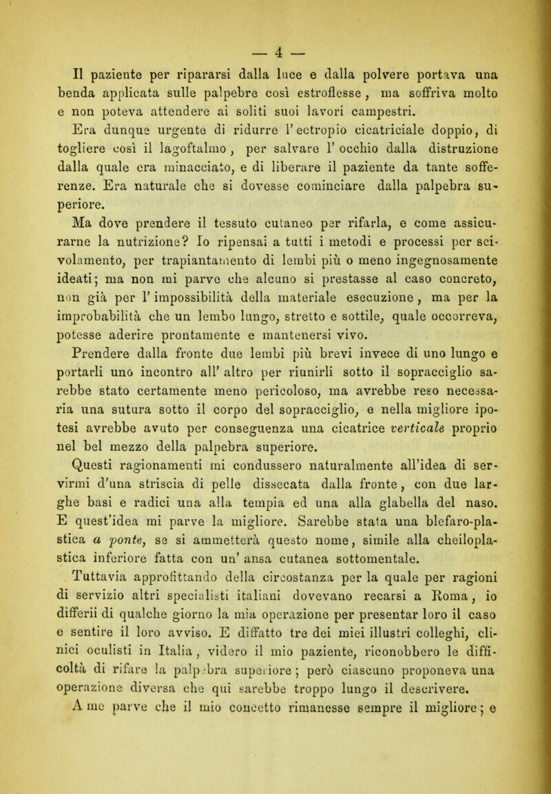 Il paziente per ripararsi dalla luce e dalla polvere portava una benda applicata sulle palpebre così estroflesse , ma soffriva molto e non poteva attendere ai soliti suoi lavori campestri. Era dunque urgente di ridurre l’ectropio cicatriciale doppio, di togliere così il lagoftalmo , per salvare V occhio dalla distruzione dalla quale era minacciato, e di liberare il paziente da tante soffe- renze. Era naturale che si dovesse cominciare dalla palpebra su- periore. Ma dove prendere il tessuto cutaneo per rifarla, e come assicu- rarne la nutrizione? Io ripensai a tutti i metodi e processi per sci- volamento, per trapiantamene di lembi più o meno ingegnosamente ideati; ma non mi parve che alcuno si prestasse al caso concreto, non già per V impossibilità della materiale esecuzione, ma per la improbabilità che un lembo lungo, stretto e sottile, quale occorreva, potesse aderire prontamente e mantenersi vivo. Prendere dalla fronte due lembi più brevi invece di uno lungo e portarli uno incontro all* altro per riunirli sotto il sopracciglio sa- rebbe stato certamente meno pericoloso, ma avrebbe reso necessa- ria una sutura sotto il corpo del sopracciglio, e nella migliore ipo- tesi avrebbe avuto per conseguenza una cicatrice verticale proprio nel bel mezzo della palpebra superiore. Questi ragionamenti mi condussero naturalmente all’idea di ser- virmi d’una striscia di pelle dissecata dalla fronte, con due lar- ghe basi e radici una alla tempia ed una alla glabella del naso. E quest’idea mi parve la migliore. Sarebbe stata una blefaro-pla- stica a ponte, se si ammetterà questo nome, simile alla cheilopla- stica inferiore fatta con un’ ansa cutanea sottomentale. Tuttavia approfittando della circostanza per la quale per ragioni di servizio altri specialisti italiani dovevano recarsi a Roma, io differii di qualche giorno la mia operazione per presentar loro il caso e sentire il loro avviso. E diffatto tre dei miei illustri colleghi, cli- nici oculisti in Italia, videro il mio paziente, riconobbero le diffi- coltà di rifare la palpebra superiore ; però ciascuno proponeva una operazione diversa che qui sarebbe troppo lungo il descrivere. A me parve che il mio concetto rimanesse sempre il migliore ; e