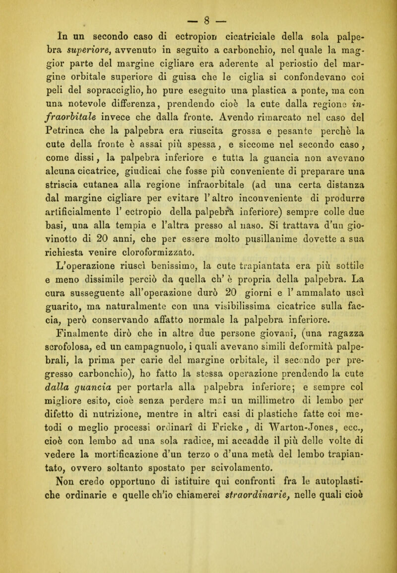 In un secondo caso di ectropion cicatriciale della sola palpe- bra superiore, avvenuto in seguito a carbonchio, nel quale la mag- gior parte del margine cigliare era aderente al periostio del mar- gine orbitale superiore di guisa che le ciglia si confondevano coi peli del sopracciglio, ho pure eseguito una plastica a ponte, ma con una notevole differenza, prendendo cioè la cute dalla regione in- fraorbitale invece che dalla fronte. Avendo rimarcato nel caso del Petrinca che la palpebra era riuscita grossa e pesante perchè la cute della fronte è assai più spessa, e siccome nel secondo caso, come dissi, la palpebra inferiore e tutta la guancia non avevano alcuna cicatrice, giudicai che fosse più conveniente di preparare una striscia cutanea alla regione infraorbitale (ad una certa distanza dal margine cigliare per evitare 1’ altro inconveniente di produrre artificialmente Y ectropio della palpebri inferiore) sempre colle due basi, una alla tempia e l’altra presso al naso. Si trattava d’un gio- vinetto di 20 anni, che per essere molto pusillanime dovette a sua richiesta venire cloroformizzato. L’operazione riuscì benissimo, la cute trapiantata era più sottile e meno dissimile perciò da quella eh’ è propria della palpebra. La cura susseguente all’operazione durò 20 giorni e 1’ ammalato uscì guarito, ma naturalmente con una visibilissima cicatrice sulla fac- cia, però conservando affatto normale la palpebra inferiore. Finalmente dirò che in altre due persone giovani, (una ragazza scrofolosa, ed un campagnuolo, i quali avevano simili deformità palpe- brali, la prima per carie del margine orbitale, il secondo per pre- gresso carbonchio), ho fatto la stessa operazione prendendo la cute dalla guancia per portarla alla palpebra inferiore; e sempre col migliore esito, cioè senza perdere mai un millimetro di lembo per difetto di nutrizione, mentre in altri casi di plastiche fatte coi me- todi o meglio processi ordinari di Fricke , di Warton-Jones, eec., cioè con lembo ad una sola radice, mi accadde il più delle volte di vedere la mortificazione d’un terzo o d’una metà del lembo trapian- tato, ovvero soltanto spostato per scivolamento. Non credo opportuno di istituire qui confronti fra le autoplasti- che ordinarie e quelle ch’io chiamerei straordinarie, nelle quali cioè