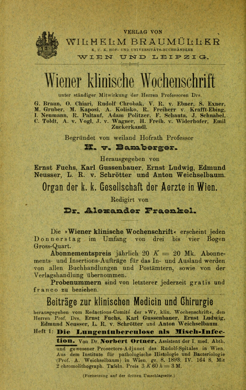 VERLAG VON WIIiHElxM BRÄUMÜLiIiEE K. U. K. HOF- UND UNIVERSITÄTS-BUCHHÄNDLEK IE3Sr TJ NID LEII^ZIG-. Wiener klinische Wochenschrift unter ständiger Mitwirkung der Herren Professoren Drs. G. Braun, O. Chiari, Rudolf Chrobak, V. R. v. Ebner, S. Exner, M. Gruber, M. Kaposi, A. Kolisko, R. Freiherr v. Krafft-Ebing, I. Neuniann, R. Paltauf, Adam Politzer, F. Schauta, J. Schnabel, C. Toldt, A. V. Vogl, J. V. Wagner, H. Freih. v. Widerhofer, Emil Zuckerkandl. Begründet von weiland Hofrath Professor Herausgegeben von Ernst Fuchs, Karl Gussenbauer, Ernst Ludwig, Edmund Neusser, L. R. v. Schrötter und Anton Weichselbaum. Organ der k. k. Gesellschaft der Aerzte in Wien. Redigirt von Die »Wiener klinische Wochenschrift« erscheint jeden Donnerstag im Umfang von drei bis vier Bogen Gross-Quart. Abonnementspreis jährlich 20 iT = 20 Mk. Abonne- ments- und Insertions-Aufträge für das In- und Ausland werden von allen Buchhandlungen und Postämtern, sowie von der Verlagshandlung übernommen. Probenummern sind von letzterer jederzeit gratis und fr an CO zu beziehen. Beiträge zur klinischen Medicin und Chirurgie herausgegeben vom Redactions-Comite der »Wr. klin. Wochenschrift«, den Herren Prof. Drs. Ernst Fuchs, Karl Gussenbauer, Ernst Ludwig, Edmund Neusser, L. R. v. Schrötter und Anton Weichselbaum. Heft 1: i>ie I^migeiituberciilose als Hisch-liifec- tion. Von Dr. Norbert Orlner, Assistent der I. med. Abih. und gewesener Prosectors-Adjunct des Rudolf-Spitales in Wien. Aus dem Institute für pathologische Histologie und Bacteriologie (Prof. A. Weichselbaum) in Wien. gr. 8. 1893. IV. 164 S. Mit 2 chromolithograph. Tafeln. Preis 3 60 A = 3 M. (Fortsetzung auf der dritten Umschlagseite.)