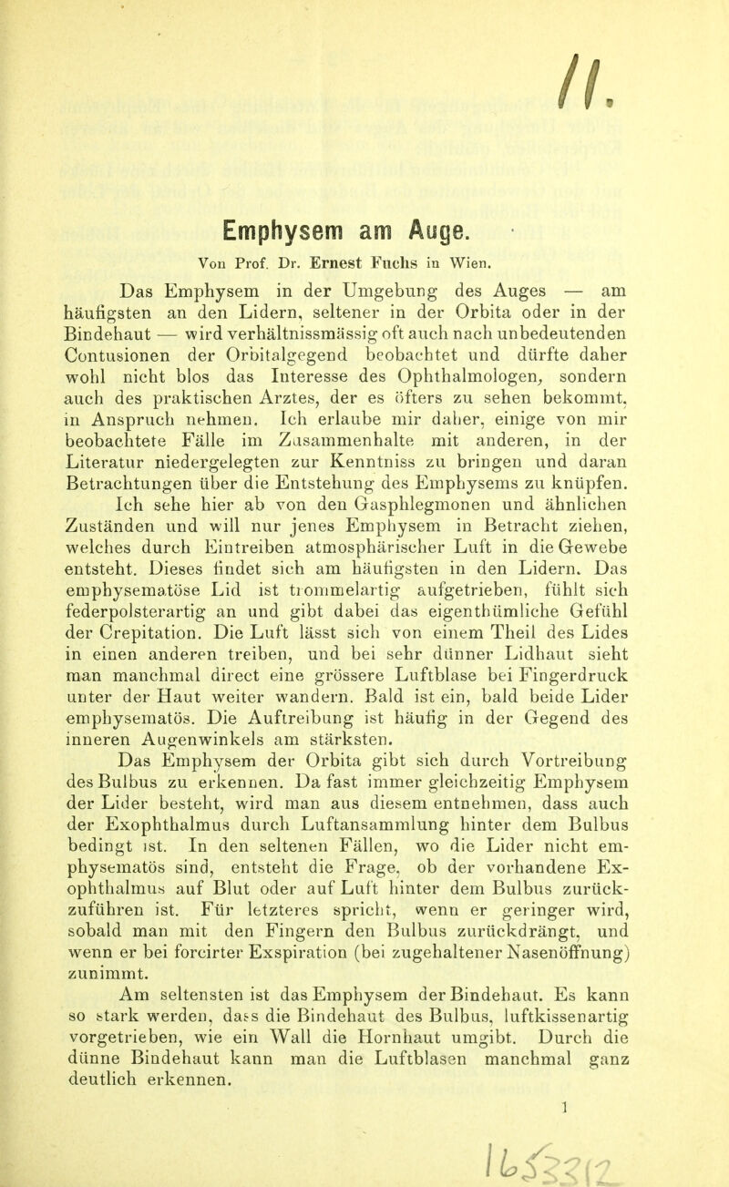 Emphysem am Ayge. Von Prof. Dr. Ernest Fuchs in Wien. Das Emphysem in der Umgebung des Auges — am häufigsten an den Lidern, seltener in der Orbita oder in der Bindehaut — wird verhältnissmässig oft auch nach unbedeutenden Contusionen der Orbitalgegend beobachtet und dürfte daher wohl nicht blos das Interesse des Ophthalmologen^, sondern auch des praktischen Arztes, der es öfters zu sehen bekommt, in Anspruch nehmen. Ich erlaube mir daher, einige von mir beobachtete Fälle im Zasammenhalte mit anderen, in der Literatur niedergelegten zur Kenntniss zu bringen und daran Betrachtungen über die Entstehung des Emphysems zu knüpfen. Ich sehe hier ab von den Gasphlegmonen und ähnlichen Zuständen und will nur jenes Emphysem in Betracht ziehen, welches durch Eintreiben atmosphärischer Luft in die Gewebe entsteht. Dieses findet sich am häufigsten in den Lidern. Das emphysematöse Lid ist trommelartig aufgetrieben, fühlt sich federpolsterartig an und gibt dabei das eigenthümliche Gefühl der Crepitation. Die Luft lässt sich von einem Theii des Lides in einen anderen treiben, und bei sehr dünner Lidhaut sieht man manchmal direct eine grössere Luftblase bei Fingerdruck unter der Haut weiter wandern. Bald ist ein, bald beide Lider emphysematös. Die Auftreibung ist häufig in der Gegend des inneren Augenwinkels am stärksten. Das Emphysem der Orbita gibt sich durch Vortreibung des Bulbus zu erkennen. Da fast immer gleichzeitig Emphysem der Lider besteht, wird man aus diesem entnehmen, dass auch der Exophthalmus durch Luftansammlung hinter dem Bulbus bedingt ist. In den seltenen Fällen, wo die Lider nicht em- physematös sind, entsteht die Frage, ob der vorhandene Ex- ophthalmus auf Blut oder auf Luft hinter dem Bulbus zurück- zuführen ist. Für letzteres spricht, wenn er geringer wird, sobald man mit den Fingern den Bulbus zurückdrängt, und wenn er bei forcirter Exspiration (bei zugehaltener Nasenöffnung) zunimmt. Am seltensten ist das Emphysem der Bindehaut. Es kann so stark werden, da.^s die Bindehaut des Bulbus, luftkissenartig vorgetrieben, wie ein Wall die Hornhaut umgibt. Durch die dünne Bindehaut kann man die Luftblasen manchmal ganz deutlich erkennen.