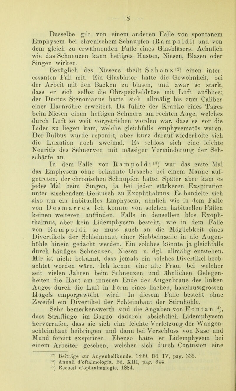 Dasselbe gilt von einem anderen Falle Ton spontanem Emphysem bei chronischem Schnupfen (Rampoldi) und von dem gleich zu erwähnenden Falle eines Glasbläsers. Aehnlich wie das Schneuzen kann heftiges Husten, Niesen, Blasen oder Singen wirken. Bezüglich des Niesens theilt Schanz'-) einen inter- essanten Fall mit. Ein Glasbläser hatte die Gewohnheit, bei der Arbeit mit den Backen zu blasen, und zwar so stark, dass er sich selbst die Ohrspeicheldrüse mit Luft aufblies; der Ductus Stenonianus hatte sich allmälig bis zum Caliber einer Harnröhre erweitert. Da fühlte der Kranke eines Tages beim Niesen einen heftigen Schmerz am rechten Auge, welches durch Luft so weit vorgetrieben worden war, dass es vor die Lider zu liegen kam, welche gleichfalls emphysematös waren. Der Bulbus wurde reponirt, aber kurz darauf wiederholte sich die Luxation noch zweimal. Es schloss sich eine leichte Ji^euritis des Sehnerven mit mässiger Verminderung der Seh- schärfe an. In dem Falle von Rampoldi ^■^) war das erste Mal das Emphysem ohne bekannte Ursache bei einem Manne auf- getreten, der chronischen Schnupfen hatte. Später aber kam es jedes Mal beim Singen, ja bei jeder stärkeren Exspiration unter zischendem Geräusch zu Exophthalmus. Es handelte sich also um ein habituelles Emphysem, ähnlich wie in dem Falle von Desmarres. Ich konnte von solchen habituellen Fällen keinen weiteren auffinden. Falls in denselben blos Exoph- thalmus, aber kein Lidemphysem besteht, wie in dem Falle von Rampoldi, so muss auch an die Möglichkeit eines Divertikels der Schleimhaut einer Siebbeinzelle in die Augen- höhle hinein gedacht werden. Ein solches könnte ja gleichfalls durch häufiges Schneuzen, Niesen u. dgl. allmälig entstehen. Mir ist nicht bekannt, dass jemals ein solches Divertikel beob- achtet worden wäre. Ich kenne eine alte Frau, bei welcher seit vielen Jahren beim Schneuzen und ähnlichen Gelegen- heiten die Haut am inneren Ende der Augenbraue des linken Auges durch die Luft in Form eines flachen, haselnussgrossen Hügels emporgewölbt wird. In diesem Falle besteht ohne Zweifel ein Divertikel der Schleimhaut der Stirnhöhle. Sehr bemerkensWerth sind die Angaben von Eon tan '^), dass Sträflinge im Ba2:no dadurch absichtlich Lidemphysem hervorrufen, dass sie sich eine leichte Verletzung der Wangen- schleimhaut beibringen und dann bei Verschluss von Nase und Mund forcirt exspiriren. Ebenso hatte er Lidemphysem bei einem Arbeiter gesehen, welcher sich durch Contusion eine Beiträge zur Augenheilkunde. 1899, Bd. IV, pag. 335. Annali d'oftalmoiogia. Bd. XIII, pag. Recueil d'ophtalmologie. 1884.