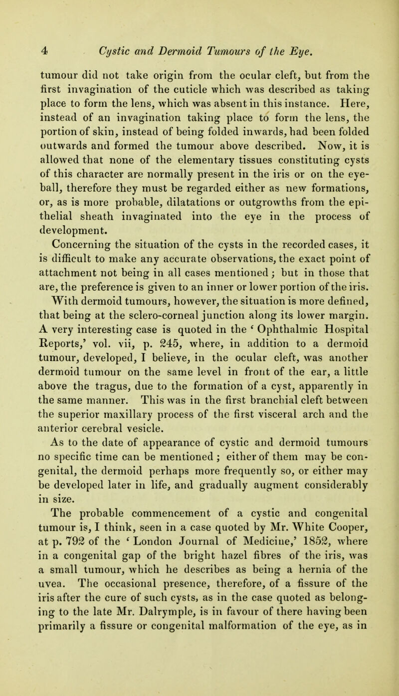 tumour did not take origin from the ocular cleft, but from the first invagination of the cuticle which was described as taking place to form the lens, which was absent in this instance. Here, instead of an invagination taking place to form the lens, the portion of skin, instead of being folded inwards, had been folded outwards and formed the tumour above described. Now, it is allowed that none of the elementary tissues constituting cysts of this character are normally present in the iris or on the eye- ball, therefore they must be regarded either as new formations, or, as is more probable, dilatations or outgrowths from the epi- thelial sheath invaginated into the eye in the process of development. Concerning the situation of the cysts in the recorded cases, it is difficult to make any accurate observations, the exact point of attachment not being in all cases mentioned; but in those that are, the preference is given to an inner or lower portion of the iris. With dermoid tumours, however, the situation is more defined, that being at the sclero-corneal junction along its lower margin. A very interesting case is quoted in the ' Ophthalmic Hospital Reports,' vol. vii, p. M5, where, in addition to a dermoid tumour, developed, I believe, in the ocular cleft, was another dermoid tumour on the same level in front of the ear, a little above the tragus, due to the formation of a cyst, apparently in the same manner. This was in the first branchial cleft between the superior maxillary process of the first visceral arch and the anterior cerebral vesicle. As to the date of appearance of cystic and dermoid tumours no specific time can be mentioned ; either of them may be con- genital, the dermoid perhaps more frequently so, or either may be developed later in life, and gradually augment considerably in size. The probable commencement of a cystic and congenital tumour is, I think, seen in a case quoted by Mr. White Cooper, at p. of the ' London Journal of Medicine,' 1852, where in a congenital gap of the bright hazel fibres of the iris, was a small tumour, which he describes as being a hernia of the uvea. The occasional presence, therefore, of a fissure of the iris after the cure of such cysts, as in the case quoted as belong- ing to the late Mr. Dalrymple, is in favour of there having been primarily a fissure or congenital malformation of the eye, as in