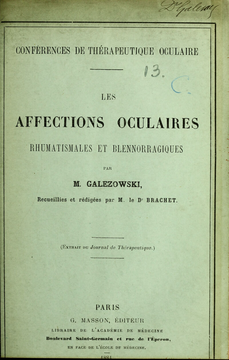 AFFECTIONS OCULAIRES RHUMATISMALES ET BLENNORRAGIQUES PAR M. GALEZOWSKÏ, Recueillies et rédigées par M. le BRACHET. (KxTRAiT nu Journal de Thérapeutique.) PARIS G. xMASSON, ÉDITEUR LIBRAIRE DE l'aGADÉMIE DE MÉDECINE Boulevard Saiiit^Germain et rue de T^peroii, EN FACE DE l'ÉCOLE DE MEDECINE.