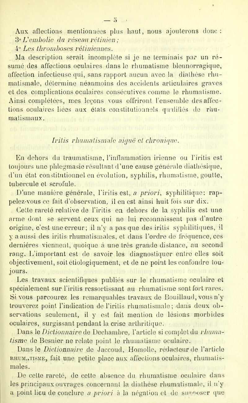 Aux afieclions mentionnées plus haut, nous ajouterons donc: 3^^ Uembolie du réseau rétinien ; 4° Les thromboses rétiniennes. Ma. descriplion serait incomplète si je ne terminais par un ré- sumé des affections oculaires dans le rhumatisme hlennorragique, affection infectieuse qui, sans rapport aucun avec la dialhése rhu- matismale, détermine néanmoins des accidents articulaires graves et des complications oculaires consécutives comme le rhumatisme. Ainsi complétées, mes leçons vous offriront l'ensemble des affec- tions oculaires liées aux états constitutionnels qudidés de rhu- matismaux. Iritis rJuinicilisnirile aitjuë et chronique. En dehors du traumatisme, l'inilammalion irienne ou Tiritis est toujours une phlegmasie résultant d'une cause générale diathésique, d'un état constitutionnel en évolution, syphilis, rhumatisme, goutte, tubercule et scrofule. D'une manière générale, l'irilis est, priori, syphilitique: rap- pelez-vous ce fait d'observation, il en est ainsi huit fois sur dix. Celte rareté relative de l'iritis en dehors de la syphilis est une arme dont se servent ceux qui ne lui reconnaissent pas d'autre origine, c'est une erreur; il n'y a pas que des iritis syphilitiques, il y a aussi des iritis rhumatismales, et dans l'ordre de fréquence, ces dernières viennent, quoique à une très grande dislance, au second rang. L'important est de savoir les diagnostiquer entre elles soit objectivement, soit étiologiquement, et de ne point les confondre tou- jours. Les travaux scientifiques publiés sur le rhunriatisme oculaire et spécialement sur l'iritis ressortissant au rhumatisme sont fort rares. Si vous parcourez les remarquables travaux de Bouillaud, vous n'y trouverez point l'indication de l'iritis rhuiiiatismale; dans deux ob- servations seulement, il y est fait mention de lésions morbides oculaires, surgissant pendant la crise arthritique. Dans le Dictionnaire de Dechambre, l'article si complet du rhuma- tisme de Besnier ne relate point le rhumatisme oculaire. Dans le Dictionnaire de Jaccoud, Homolle, rédacteur de l'article RHUM./nsME, fait une petite place aux affections oculaires, rhumatis- males. De cette rareté, de cette absence du rhumatisme oculaire dans les principaux ouvrages concernant la dialhése rhumatismale, il n'y a point lieu de conclure a priori à la négation et de sii'M)ser ([ue