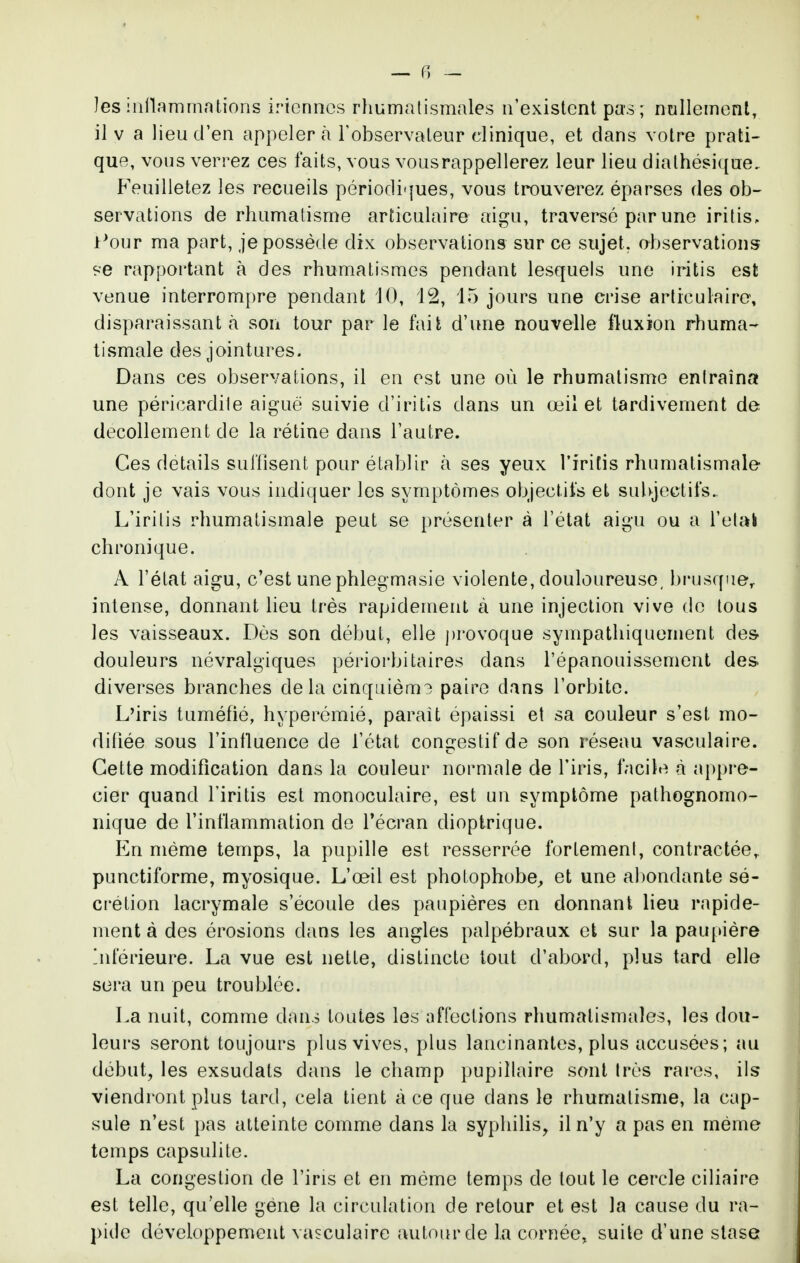 les iiillammntions iricnncs rliumalismales n'existent pas; nullement, il V a lieu d'en appeler cà l'observateur clinique, et dans votre prati- que, vous verrez ces faits, vous vousrappellerez leur lieu dialhésique. Feuilletez les recueils périodiques, vous trouverez éparses des ob- servations de rhumatisme articulaire aigu, traversé par une iritis, i^our ma part, je possède dix observations sur ce sujet, observations se rapportant h des rhumatismes pendant lesquels une iritis est venue interrompre pendant 10, 12, 15 jours une crise articulaire, disparaissant à son tour par le fait d'une nouvelle fluxion rhuma- tismale des jointures. Dans ces observations, il en est une où le rhumatisme entraîna une péricardile aiguë suivie d'iritis dans un œil et tardivement de décollement de la rétine dans l'autre. Ces détails suffisent pour établir à ses yeux l'iritis rhumatismale dont je vais vous indiquer les symptômes objectifs et sul)jectifs. L'irilis rhumatismale peut se présenter à l'état aigu ou a l'elak chronique. A l'état aigu, c'est une phlegmasie violente, douloureuse, bi'usque,. intense, donnant lieu très rapidement à une injection vive do tous les vaisseaux. Dès son début, elle provoque sympathiquement des douleurs névralgiques périorbitaires dans l'épanouissement des diverses branches delà cinqiiièm? paire dans l'orbite. L'iris tuméfié, hyperémié, parait épaissi et sa couleur s'est mo- difiée sous l'influence de l'état con^^estif de son réseau vasculaire. Cette modification dans la couleur normale de l'iris, facile à appré- cier quand l'iritis est monoculaire, est un symptôme pathognomo- iiique de l'inflammation do Técran dioptrique. En même temps, la pupille est resserrée fortement, contractée,, punctiforme, myosique. L'œil est photophobe^ et une al)ondante sé- ci'étion lacrymale s'écoule des paupières en donnant lieu rapide- ment à des érosions dans les angles palpébraux et sur la pauj>ière jiférieure. La vue est nette, distincte tout d'abord, plus tard elle sera un peu troublée. La nuit, comme dans toutes les affections rhumatismales, les dou- leurs seront toujours plus vives, plus lancinantes, plus accusées ; au début, les exsudais dans le champ pupillaire sont très rares, ils viendront plus tard, cela tient à ce que dans le rhumatisme, la cap- sule n'est pas atteinte comme dans la syphilis, il n'y a pas en même temps capsulite. La congestion de l'iris et en même temps de tout le cercle ciliaire est telle, qu'elle gène la circulation de retour et est la cause du ra- j)idc développement vasculaire autour de la cornée, suite d'une stase