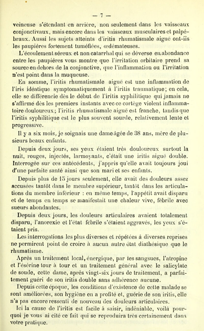 veineuse s'étcndant en arrière, non seulement clans les vaisseaux eonjonclivaux, mais encore dans les vaisseaux musculaires et paipé- braux. Aussi les sujets atteints d'iritis rhumatismale aiguo ont-iis les paupières fortement tuméfiées, œdémateuses. L'écoulement séreux et non catarrhal qui se déverse eiiabondance entre les paupières vous montre que l'irritation orbitaire prend sa source en dehors de la conjonctive, que Tinflammation ou l'irritation n'est point dans la muqueuse. En samme, l'iritis rhumatismale aiguë est une inflammation de l'iris idéatique symptomatiquement à l'iritis traumatique; en cela, elle se différencie dès le début de l'iritis syphilitique qui jamais ne s'affirme dès les premiers instants avec ce cortège violent inflamma- toire douloureux; l'iritis rhumatismale aiguë est franche, tandis que l'iritis syphilitique est le plus souvent sourde, relativement lente et progressive. Il y a six mois, je soignais une dame âgée de 38 ans, mère de plu- sieurs beaux enfants. Depuis deux jours, ses yeux étaient très douloureux surtout la nuit, rouges, injectés, larmoyants, c'était une iritis aiguë double. Interrogée sur ces antécédents, j'appris qu'elle avait toujours joui d'une parfaite santé ainsi que son mari et ses enfants. Depuis plus de 15 jours seulement, elle avait des douleurs assez accusées tantôt dans le membre supérieur, tantôt dans les articula- tions du membre inférieur : en même temps, l'appétit avait disparu et de temps en temps se manifestait une chaleur vive, fébrile avec sueurs abondantes. Depuis deux jours, les douleurs articulaires avaient totalement disparu, l'anorexie et l'état fébrile s'étaient aggravés, les yeux s'é- taient pris. Les interrogations les plus diverses et répélées à diverses reprises ne permirent point de croire à aucun autre état diathésique que le rhumatisme. Après un traitement local, énergique, par les sangsues, l'atropine et l'ésérine tour à tour et un traitement général avec le sahcylate de soude, cette dame, après vingt-six jours de traitement, a parfai- tement guéri de son iritis double sans adhérence aucune. Depuis cette époque, les conditions d'existence de cette malade se sont améliorées, son hygiène en a profité et, guérie de son iritis, elle n'a pas encore ressenti de nouveau des douleurs articulaires. Ici la cause de l'iritis est facile à saisir, indéniable, voilà pour- quoi je vous ai cité ce fait qui se reproduira très certainement dan-s votre pratique.