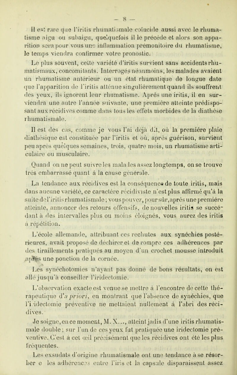 Il e>î; rare que TiriLis rhamatiomale eoïacide aussi avec le rliurna- lisme aigu ou subaigu, quelquefois il le précède et alors sou appa- rition sera pour vous une inilamuiaLion prémonitoire du rhumatisme, le temps viendra conlirmer votre pronostic. Le plus souvent, cette variété d'iritis survient sans accidents rhu- matismaux, concomitants. Interrogés néanmoins, les malades avaient un rhumatisme antérieur ou un état rhumatique de longue date que l'apparition de l'iritis atténue singulièrement quand ils souffrent des yeux, ils ignorent leur rhumatisme. Après une iritis, il en sur- viendra une autre l'année suivante, une première atteinte prédispo- sant aux récidives comme dans tous les effets morbides de la diatliése rhumatismale. Il est des cas, comme je vous l'ai déjà dit, où la première plaie diathésique est constituée par l'iritis et où, après guérison, survient peu après quelques semaines, trois, quatre mois, un rhumatisme arti- culaire ou musculaire. Quand on ne peut suivre les maladies assez longtemps, on se trouve très embarrassé quant à la cause générale. La tendance aux récidives est la conséquence de toute iritis, mais dans aucune variété, ce caractère récidiviste n'est plus affirmé qu'cà la suite dol'iritis rhumatismale; vous pouvez, poursûr,après une première atteinte, annoncer des retours offensifs, de nouvelles iritis se succé- dant à des intervalles plus ou moins éloignés, vous aurez des iritis à répétition. L'école allemande, attribuant ces rechutes aux synéchies posté- rieures, avait proposé de déchirer et de rompre ces adhérences par des tiraillements pratiqués au moyen d'un crochet mousse introduit ,ap^,s une ponction de la cornée. Les synéchotomies n'ayant pas donné de bons résultats, on est allé jusqu'à conseiller l'iridectomie. L'observation exacte est venue se mettre cà l'encontre de cette thé- rapeutique tVii priori, en montrant que l'absence de synéchies, que ri.'idectomie préventive ne mettaient nullement à l'abri des réci- dives. Je soigne, en ce moment, M. X..., atteint jadis d'une iritis rhumatis- male double; siu^ l'un de ces yeux fut pratiquée une iridectomie pré- ventive. C'est à cet œil précisément que les récidives ont été les plus fréquentes. Les exsudais d'origine rhumatismale ont une tendance à se résor- ber c les adhérenc e:; outre l'iris et la capsule disparaissent assez