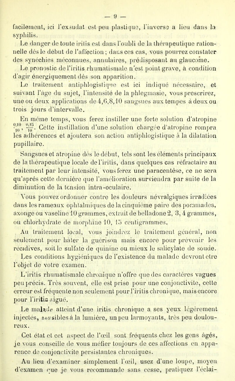 facileinoiU, ici l'exsudcit est peu plastique, riiivcrso a lieu dans la syphilis. Le danger de toute irilis est dans Toubli de la thérapeutique ration- nelle dès le début de l'aflection; dansées cas, vous pourrez constater des synéchies méconnues, annulaires, prédisposant au glaucome. Le pronostic del'iritis rhumatismale n'est point grave, à condition d'agir énergiquement dès son apparition. Le traitement antiphlogistique est ici indiqué nécessaire, et suivant l'âge du sujet, l'intensité de la phlegmasie, vous prescrirez, une ou deux applications de 4,6,8/10 sangsues aux tempes à deux ou trois jours d'intervalle. En même temps, vous ferez instiller une forte solution d'atropine ^'W- Cette instillation d'une solution chargée d'atropine rompra les adhérences et ajoutera son action antiphlogistique à la dilatation pupillaire. Sangsues et atropine dés le début, tels sont les éléments principaux de la thérapeutique locale del'iritis, dans quelques cas réfractaire au traitement par leur intensité, vous ferez une paracentèse, ce ne sera qu'après cette dernière que l'amélioration surviendra par suite de la diminution de la tension intra-oculaire. Vous pouvez ordonner contre les douleurs névralgiques irradiées dans les rameaux ophtalmiques de la cinquième paire des pommades, axonge ou vaseline 10 grammes, extrait de belladone 2, 3, 4 grammes, ou chlorhydrate de morphine iO, 15 centigrammes. Au traitement local, vous joindrez le traitement général, non seulement pour hâter la guérison mais encore pour prévenir les récidives, soit le sulfate de quinine ou mieux le salicylate de soude. Les conditions hygiéniques de l'existence du malade devront être Lobjel de votre examen. L'irilis rhumatismale chronique n'offre que des caractères vagues peu précis. Très souvent, elle est prise pour une conjonctivite, cette erreur est fréquente non seulement pour l'iritis chronique, mais encore pour l'iritis aiguë. Le malîJid^* atteint d'une iritis chronique a ses yeux légèrement injectés, s^j&sisibles à la lumière, un peu larmoyants, très peu doulou- reux. Cet état et cet aspect de l'œil sont fréquents chez les gens âgés, je vous conseille de vous méfier toujours de ces affections en appa- rence de conjonctivite persistantes chroniques. Au lieu d'examiner simplement l'œil, usez d'une loupe, moyen d'examen rue je vous recommande sans cesse, pratiquez l'éclai-