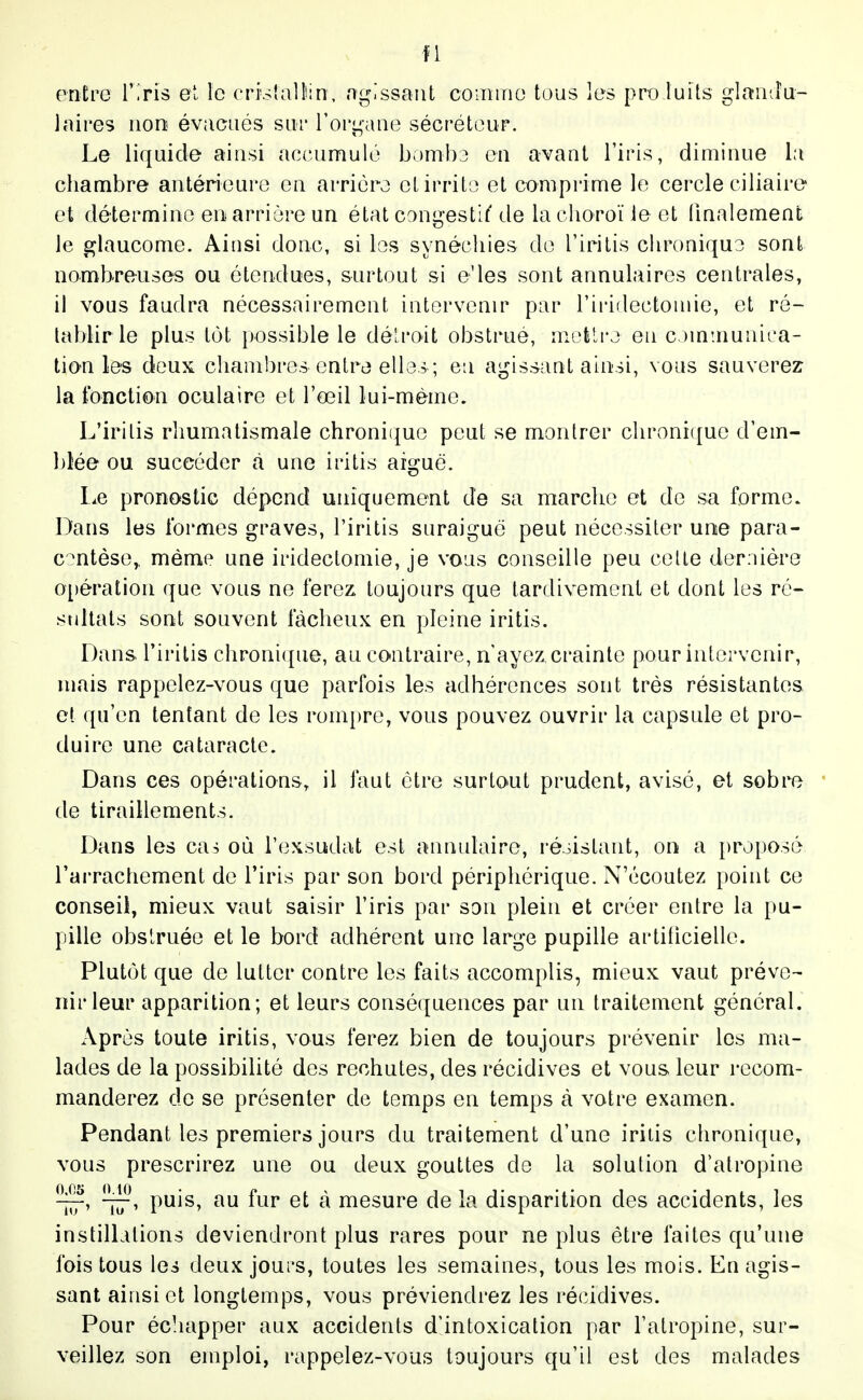 entre V'.rh et le cri'slalltin, agissant comme tous les proluits glaiitlu- 1 aires non évacués sur l'organe sécréteur. Le liquide ainsi accumulé bomba en avant l'iris, diminue la cliambre antérieure en arrière et irrite et comprime le cercle ciliaire et détermine en arrière un état congestif'de lachoroïieet finalement le glaucome. Ainsi donc, si les synécliies de l'irilis chronique sont nombreuses ou étendues, surtout si e'ies sont annulaires centrales, il vous faudra nécessairement intervenir par l'iridectomie, et ré- tablir le plus tôt i)Ossible le délroit obstrué, metli'j en c Mumunica- tion les deux chambres entre elles ; en agissant ainsi, vous sauverez la fonction oculaire et l'œil lui-même. L'irilis rhumatismale chroni(|ue peut se montrer chronique d'em- blée ou succéder à une iritis aiguë. l^e pronostic dépend uniquement de sa marche et de sa forme. Dans les formes graves, l'iritis suraiguë peut nécessiter une para- cc^ntèse,, même une irideclomie, je vous conseille peu celle dernière opération que vous ne ferez toujours que tardivement et dont les ré- stiltals sont souvent fâcheux en pleine iritis. Dans, l'iritis chroni([ue, au contraire, n'ayez crainte pour intervenir, niais rappelez-vous que parfois les adhérences sont très résistantes et qu'en tentant de les rompre, vous pouvez ouvrir la capsule et pro- duire une cataracte. Dans ces opérations, il faut être surtout prudent, avisé, et sobre de tiraillements. Dans les cas où l'exsudat est annulaire, réoistant, on a proposé l'arrachement de l'iris par son bord périphérique. N'écoutez point ce conseil, mieux vaut saisir l'iris par son plein et créer entre la pu- pille obslruée et le bord adhérent une large pupille artificielle. Plutôt que de lutter contre les faits accomplis, mieux vaut préve- nir leur apparition; et leurs conséquences par un traitement général. Après toute iritis, vous ferez bien de toujours prévenir les ma- lades de la possibilité des rechutes, des récidives et vous leur recom- manderez de se présenter de temps en temps à votre examen. Pendant les premiers jours du traitement d'une iritis chronique, vous prescrirez une ou deux gouttes de la solution d'atropine iÎt' 17' puis, au fur et à mesure de la disparition des accidents, les instillations deviendront plus rares pour ne plus être faites qu'une fois tous les deux jours, toutes les semaines, tous les mois. En agis- sant ainsi et longtemps, vous préviendrez les récidives. Pour écliapper aux accidents d'intoxication par l'atropine, sur- veillez son emploi, rappelez-vous toujours qu'il est des malades