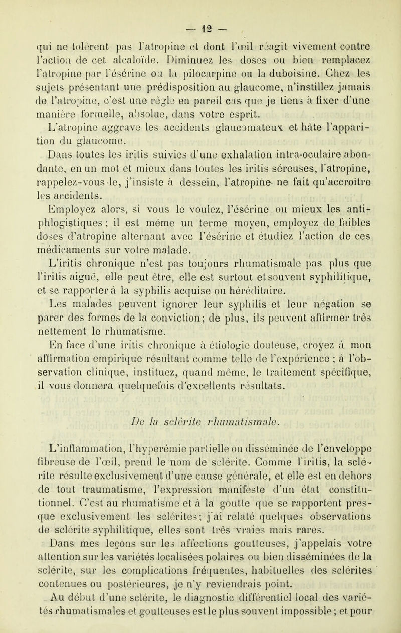 qui ne tolèrent pas l'atropine et dont l'œil rjagit vivement contre raclion de cet alcaloïde. Diminuez les doses ou bien rem.[)lacez l'atropine par Tésérine ou la pilocarpine ou la duboîsine. Chez les sujets présentant une prédisposition au glaucome, n'instillez jamais de l'atropine, c'est une règ'le en pareil cas que je tiens eà fixer d'une manière formelle, absolue, dans votre esprit. L'atropine aggrave les accidents glaucomateux et hâte l'appari- tion du glaucome. Dans toutes les iritis suivies d'une exhalation intra-oculaire abon- dante, en un mot et mieux dans toutes les iritis séreuses, l'atropine, rappelez-vous le, j'insiste à dessein, l'atropina^ ne fait qu'accroitre les accidents. Employez alors, si vous le voulez, l'ésérine ou mieux les anti- phlogistiques ; il est même un terme moyen, employez de faibles doses d'atropine alternant avec l'ésérine et étudiez l'action de ces médicaments sur votre malade. L'iritis chronique n'est pas toujours rhumatismale pas plus que l'iritis aiguë, elle peut être, elle est surtout et souvent syphilitique, et se rapportera la syphilis acquise ou héréditaire. Les malades peuvent ignorer leur syphilis et leur négation se parer des formes de la conviction; de plus, ils peuvent aftirmer très nettement le rhumatisme. En face d'une iritis chronique à étiologie douteuse, croyez à mon affirmation empirique résultant comme telle de l'fîxpérience ; à l'ob- servation clinique, instituez, quand môme, le traitement spécifique, il vous donnera quelquefois d'excellents résultats. De lu scléritG rhumatismale. L'inflammation, l'hyperémie partielle ou disséminée de l'enveloppe fibreuse de rœil, prend le nom de sclérite. Comme l'iritis, la scié- rite résulte exclusivement d'une cause générale, et elle est en dehors de tout traumatisme, l'expression manifeste d'un état constitu- tionnel. C'est au rhumatisme et tà la goutte que se rapportent pres- que exclusivement les sclérites; jai relaté quel([ues observations de sclérite syphilitique, elles sont très vraies mais rares. Dans mes leçons sur les affections goutteuses, j'appelais votre attention sur les variétés localisées polaires ou bien disséminées de la sclérite, sur les complications fréquentes, habituelles des sclérites contenues ou postérieures, je n'y reviendrais point. Au début d'une sclérite, le diagnostic différentiel local des varié- tés rhumatismales et goutteuses est le plus souvent impossible ; et pour